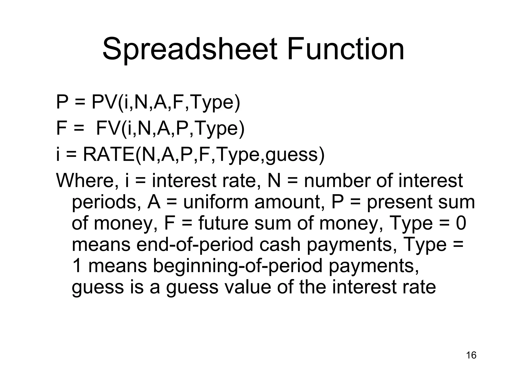 Spreadsheet Function
P = PV(i,N,A,F,Type)
F = FV(i,N,A,P,Type)
i = RATE(N,A,P,F,Type,guess)
Where, i = interest rate, N = number of interest
   periods, A = uniform amount, P = present sum
   of money, F = future sum of money, Type = 0
   means end-of-period cash payments, Type =
   1 means beginning-of-period payments,
   guess is a guess value of the interest rate


                                              16
 