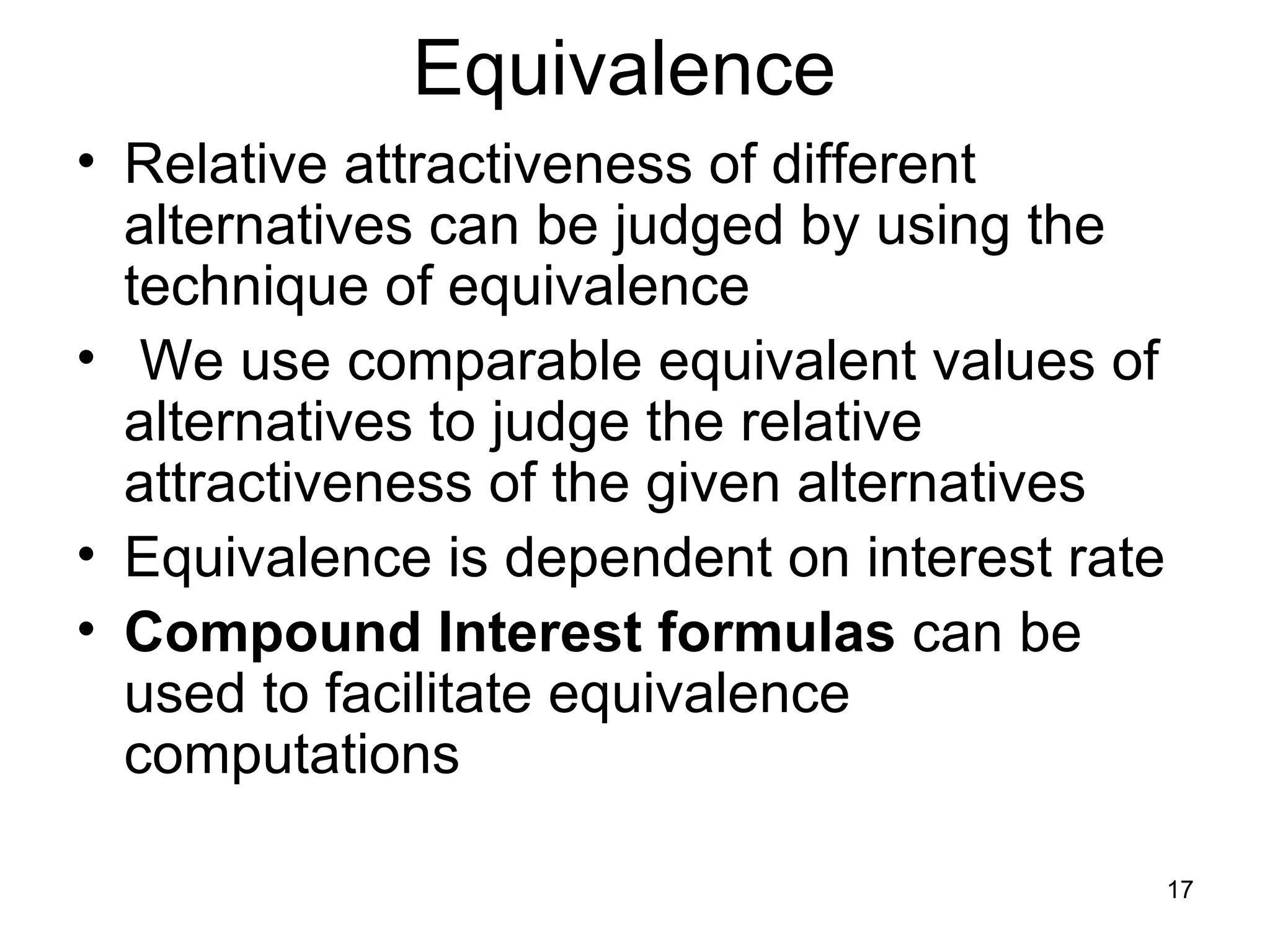 Equivalence
• Relative attractiveness of different
  alternatives can be judged by using the
  technique of equivalence
• We use comparable equivalent values of
  alternatives to judge the relative
  attractiveness of the given alternatives
• Equivalence is dependent on interest rate
• Compound Interest formulas can be
  used to facilitate equivalence
  computations

                                              17
 