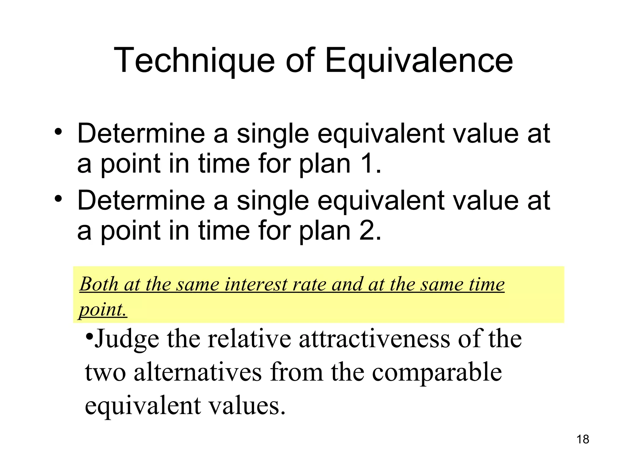 Technique of Equivalence
• Determine a single equivalent value at
  a point in time for plan 1.
• Determine a single equivalent value at
  a point in time for plan 2.
  Both at the same interest rate and at the same time
  point.
  •Judge the relative attractiveness of the
  two alternatives from the comparable
  equivalent values.
                                                        18
 