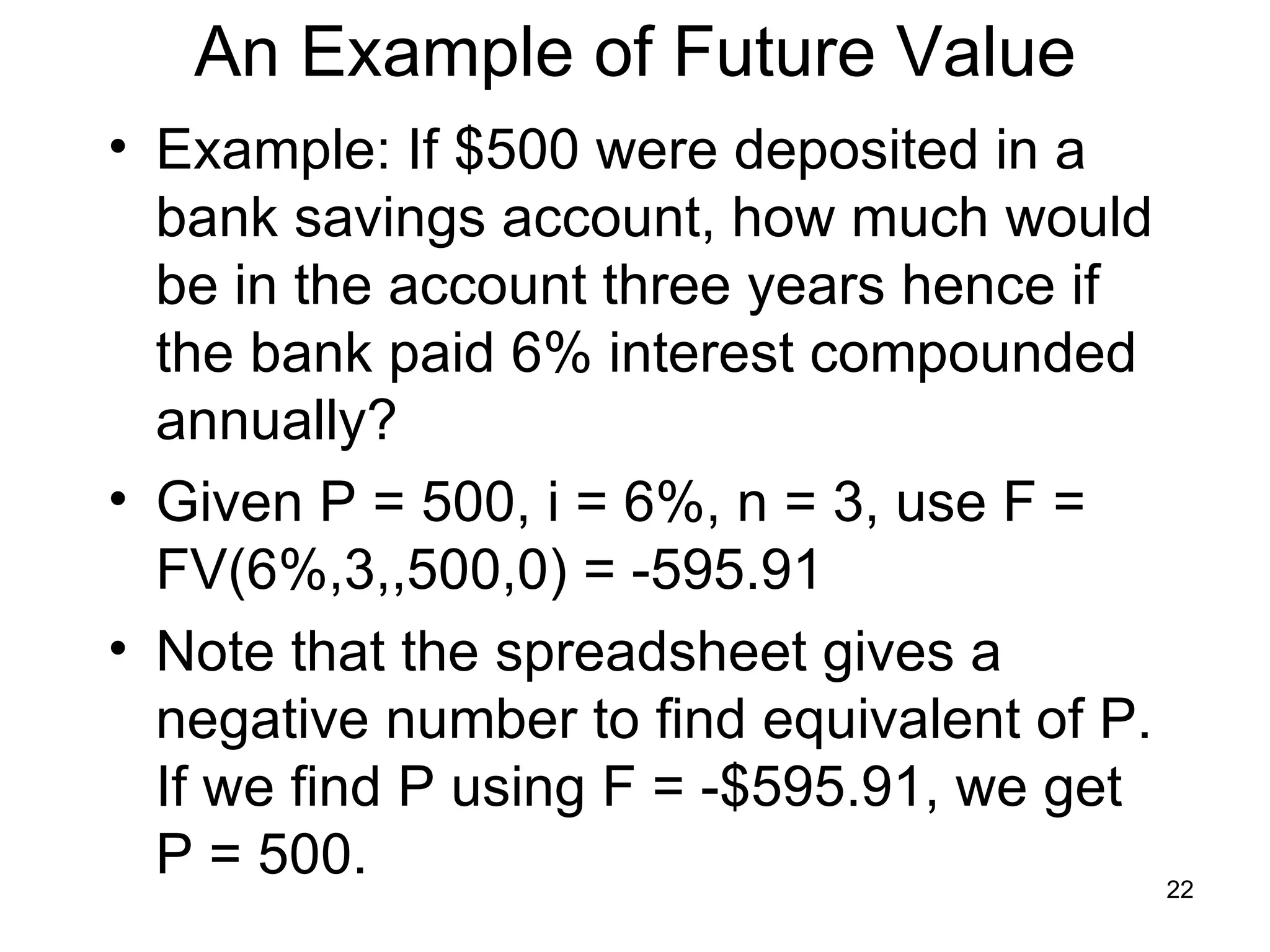 An Example of Future Value
• Example: If $500 were deposited in a
  bank savings account, how much would
  be in the account three years hence if
  the bank paid 6% interest compounded
  annually?
• Given P = 500, i = 6%, n = 3, use F =
  FV(6%,3,,500,0) = -595.91
• Note that the spreadsheet gives a
  negative number to find equivalent of P.
  If we find P using F = -$595.91, we get
  P = 500.                                 22
 