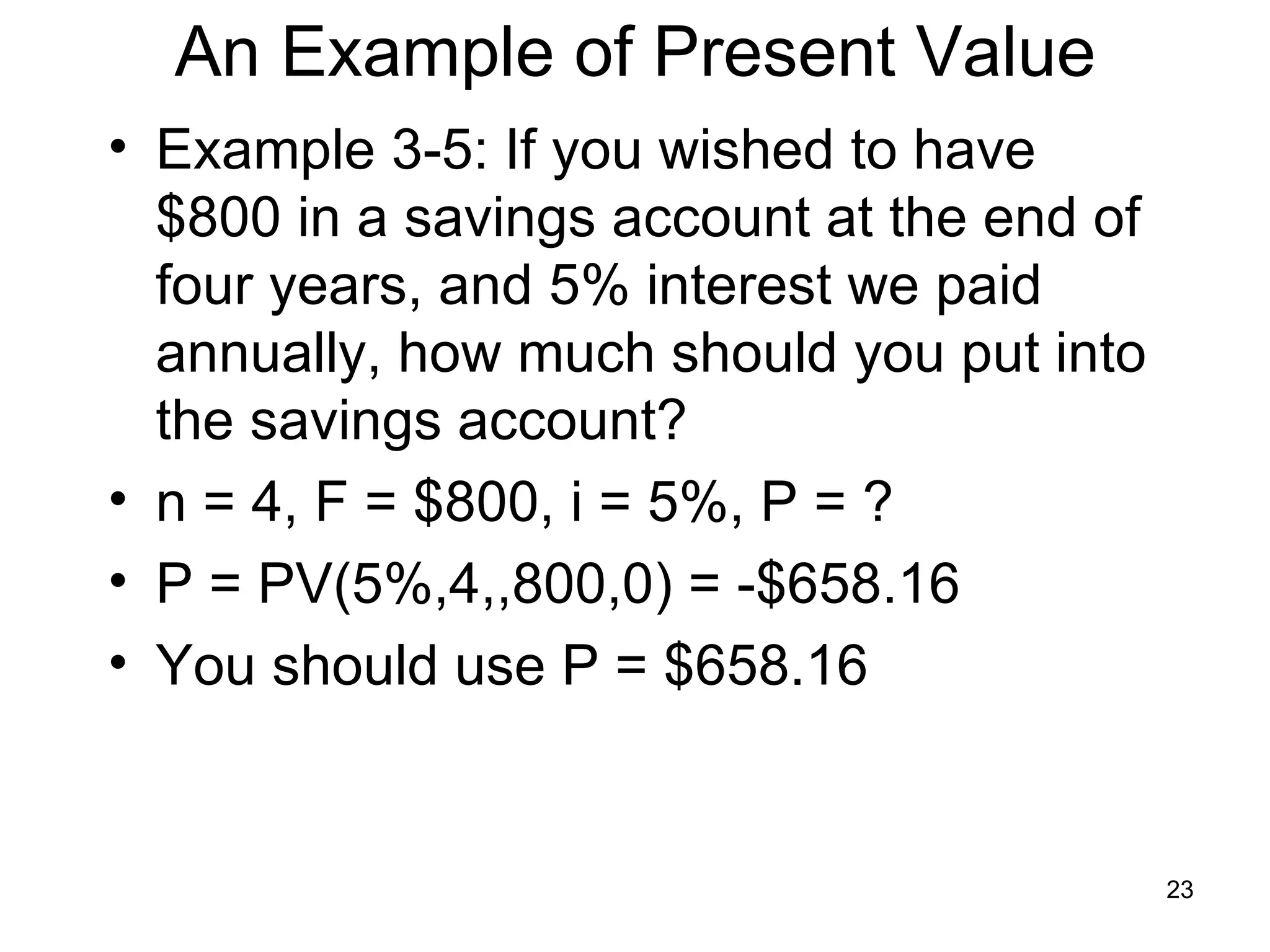 An Example of Present Value
• Example 3-5: If you wished to have
  $800 in a savings account at the end of
  four years, and 5% interest we paid
  annually, how much should you put into
  the savings account?
• n = 4, F = $800, i = 5%, P = ?
• P = PV(5%,4,,800,0) = -$658.16
• You should use P = $658.16


                                            23
 