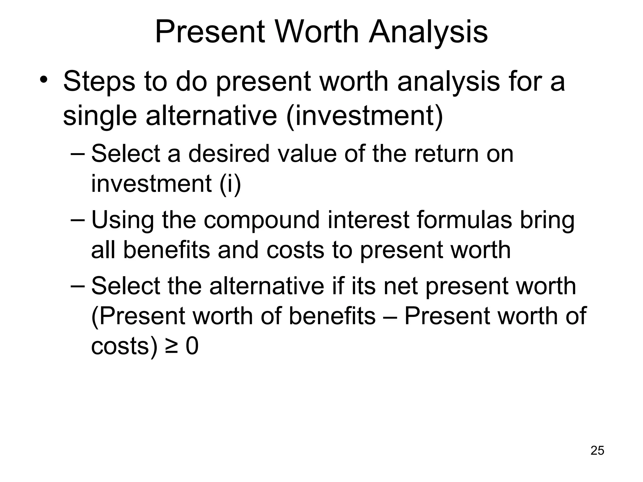 Present Worth Analysis
• Steps to do present worth analysis for a
  single alternative (investment)
  – Select a desired value of the return on
    investment (i)
  – Using the compound interest formulas bring
    all benefits and costs to present worth
  – Select the alternative if its net present worth
    (Present worth of benefits – Present worth of
    costs) ≥ 0



                                                      25
 