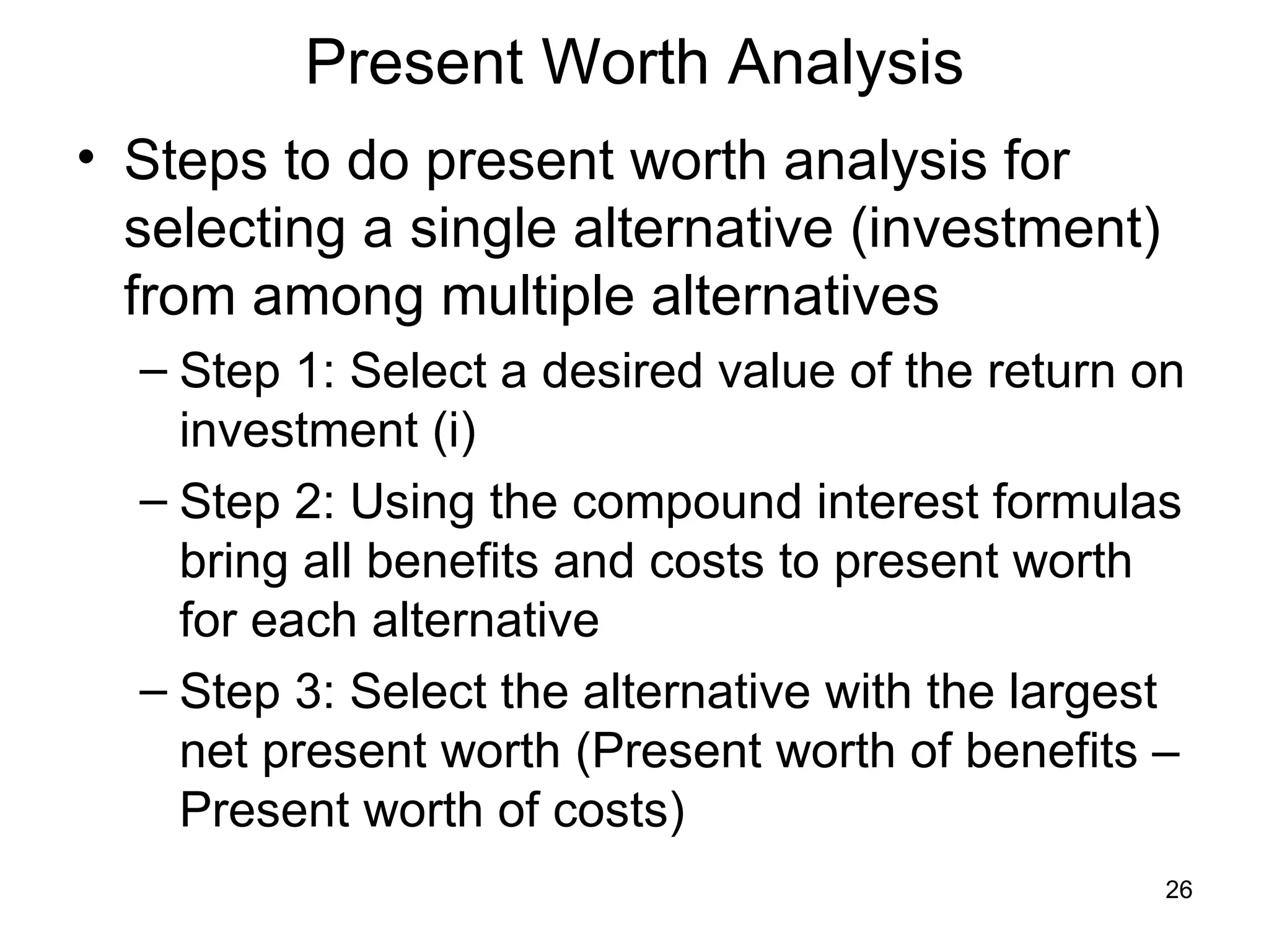 Present Worth Analysis
• Steps to do present worth analysis for
  selecting a single alternative (investment)
  from among multiple alternatives
  – Step 1: Select a desired value of the return on
    investment (i)
  – Step 2: Using the compound interest formulas
    bring all benefits and costs to present worth
    for each alternative
  – Step 3: Select the alternative with the largest
    net present worth (Present worth of benefits –
    Present worth of costs)
                                                  26
 