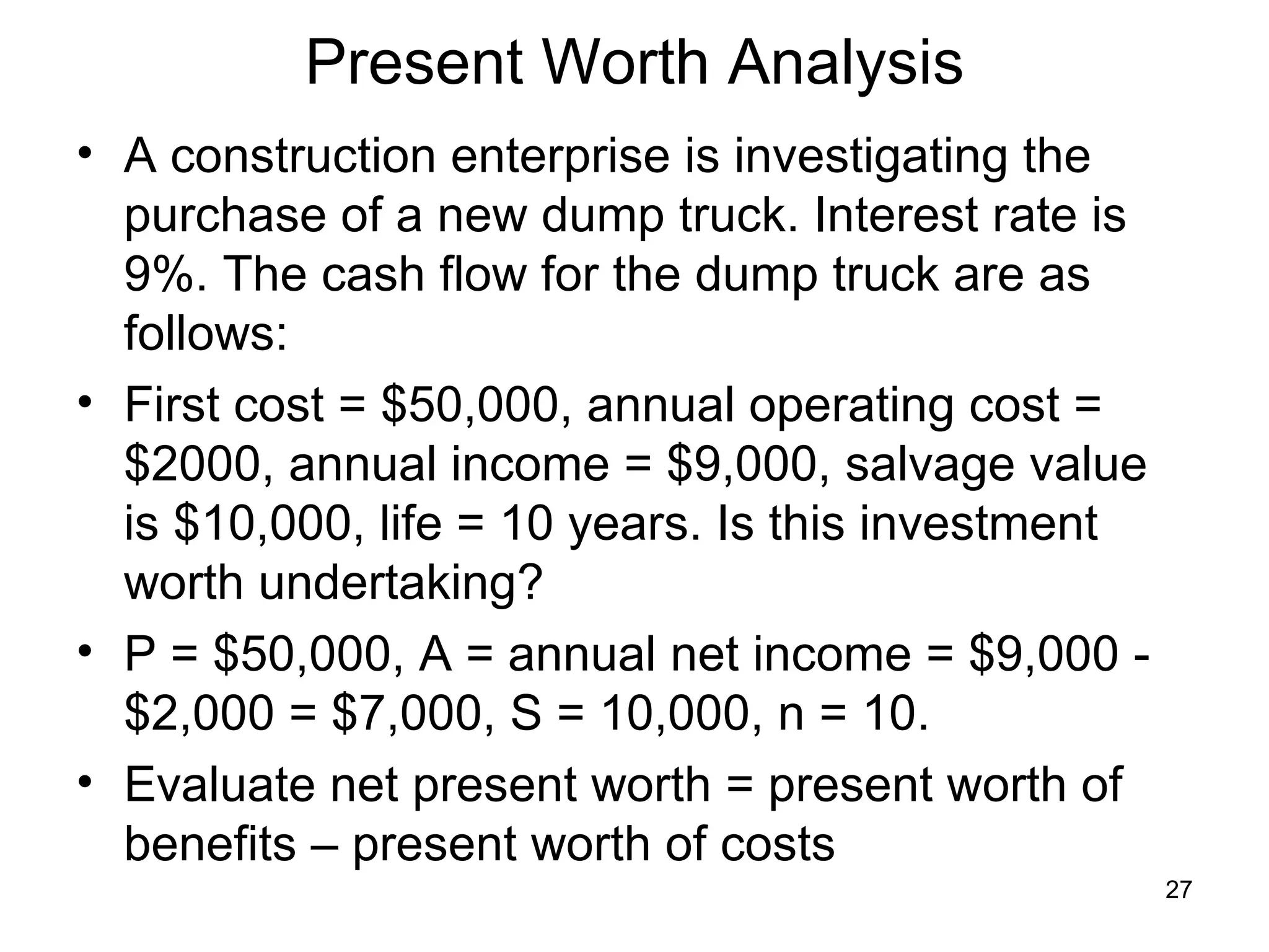 Present Worth Analysis
• A construction enterprise is investigating the
  purchase of a new dump truck. Interest rate is
  9%. The cash flow for the dump truck are as
  follows:
• First cost = $50,000, annual operating cost =
  $2000, annual income = $9,000, salvage value
  is $10,000, life = 10 years. Is this investment
  worth undertaking?
• P = $50,000, A = annual net income = $9,000 -
  $2,000 = $7,000, S = 10,000, n = 10.
• Evaluate net present worth = present worth of
  benefits – present worth of costs
                                                    27
 