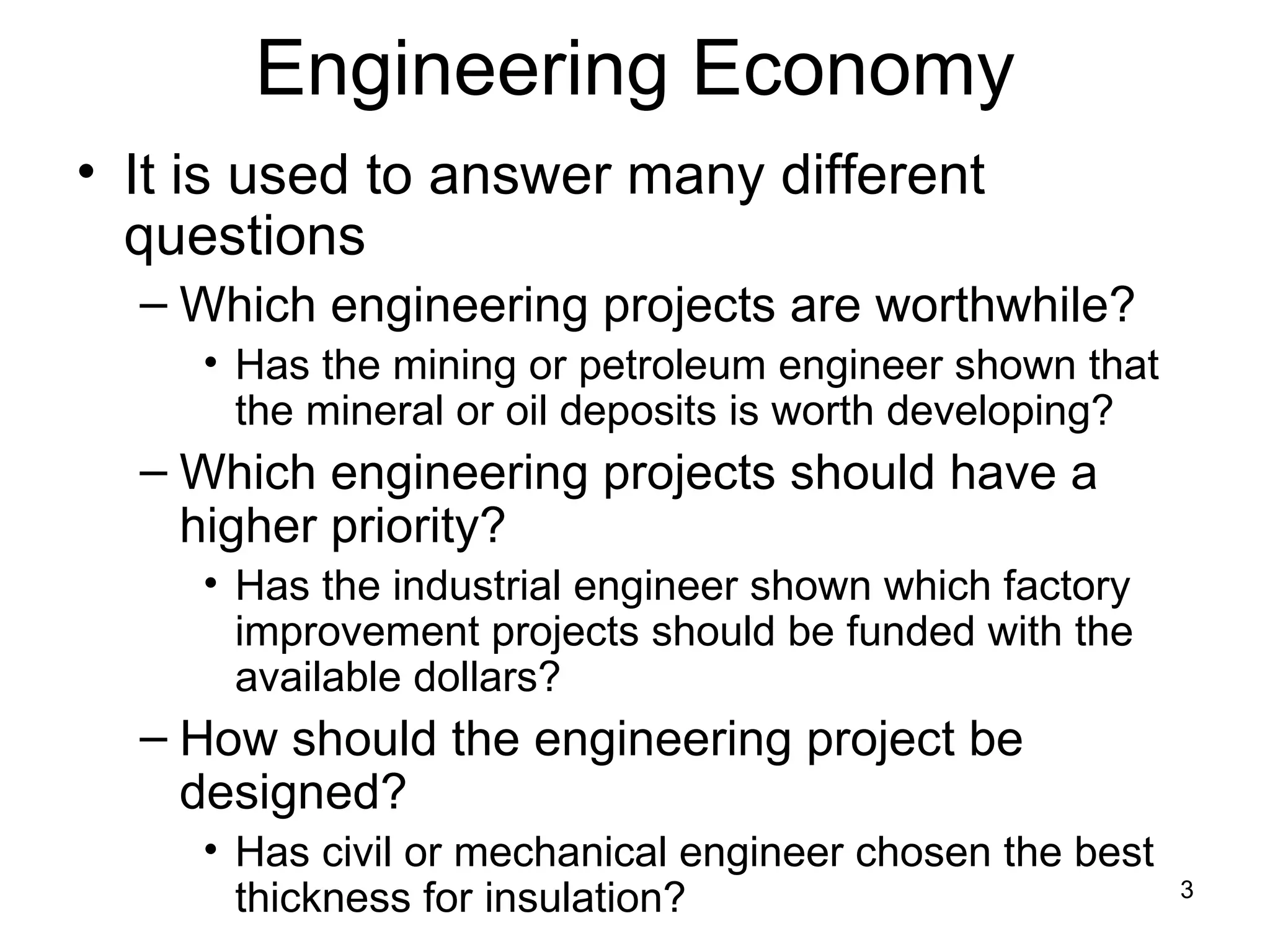 Engineering Economy
• It is used to answer many different
  questions
  – Which engineering projects are worthwhile?
     • Has the mining or petroleum engineer shown that
       the mineral or oil deposits is worth developing?
  – Which engineering projects should have a
    higher priority?
     • Has the industrial engineer shown which factory
       improvement projects should be funded with the
       available dollars?
  – How should the engineering project be
    designed?
     • Has civil or mechanical engineer chosen the best
       thickness for insulation?                          3
 