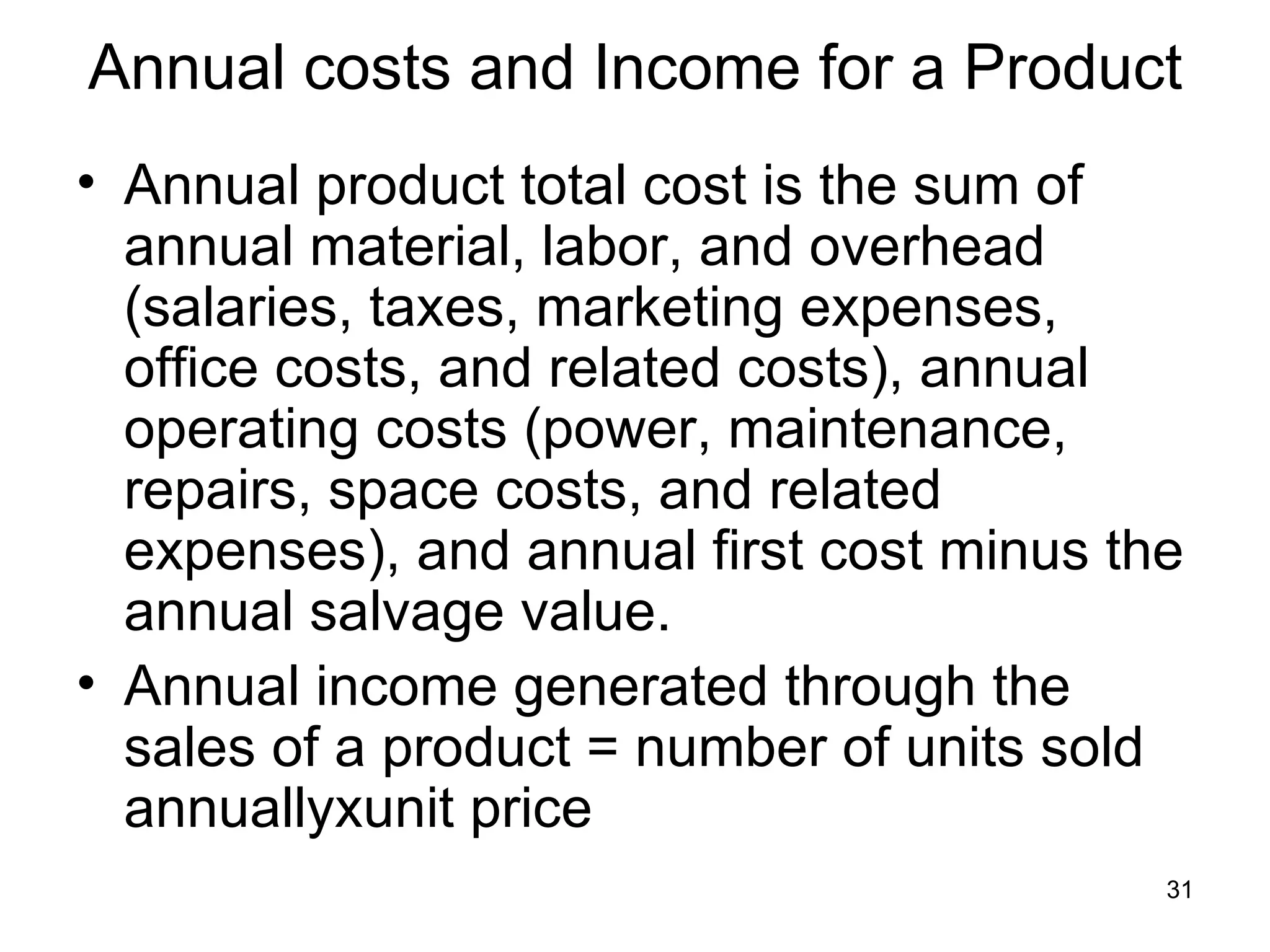 Annual costs and Income for a Product
• Annual product total cost is the sum of
  annual material, labor, and overhead
  (salaries, taxes, marketing expenses,
  office costs, and related costs), annual
  operating costs (power, maintenance,
  repairs, space costs, and related
  expenses), and annual first cost minus the
  annual salvage value.
• Annual income generated through the
  sales of a product = number of units sold
  annuallyxunit price
                                           31
 