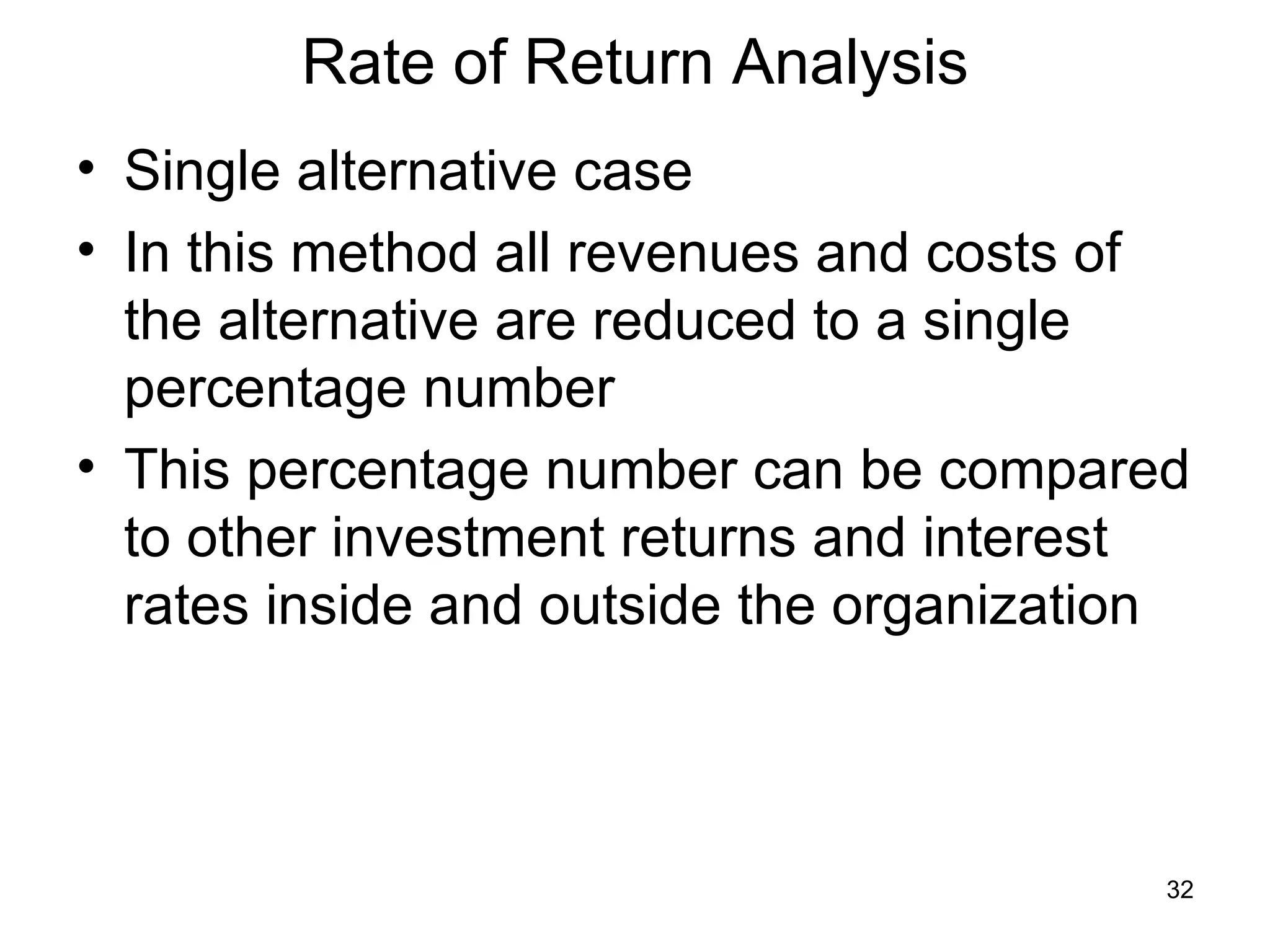 Rate of Return Analysis
• Single alternative case
• In this method all revenues and costs of
  the alternative are reduced to a single
  percentage number
• This percentage number can be compared
  to other investment returns and interest
  rates inside and outside the organization



                                          32
 
