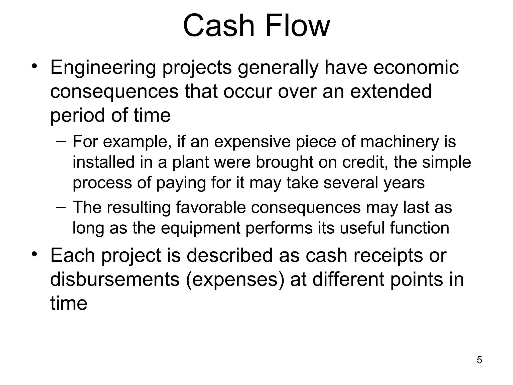 Cash Flow
• Engineering projects generally have economic
  consequences that occur over an extended
  period of time
  – For example, if an expensive piece of machinery is
    installed in a plant were brought on credit, the simple
    process of paying for it may take several years
  – The resulting favorable consequences may last as
    long as the equipment performs its useful function
• Each project is described as cash receipts or
  disbursements (expenses) at different points in
  time

                                                              5
 