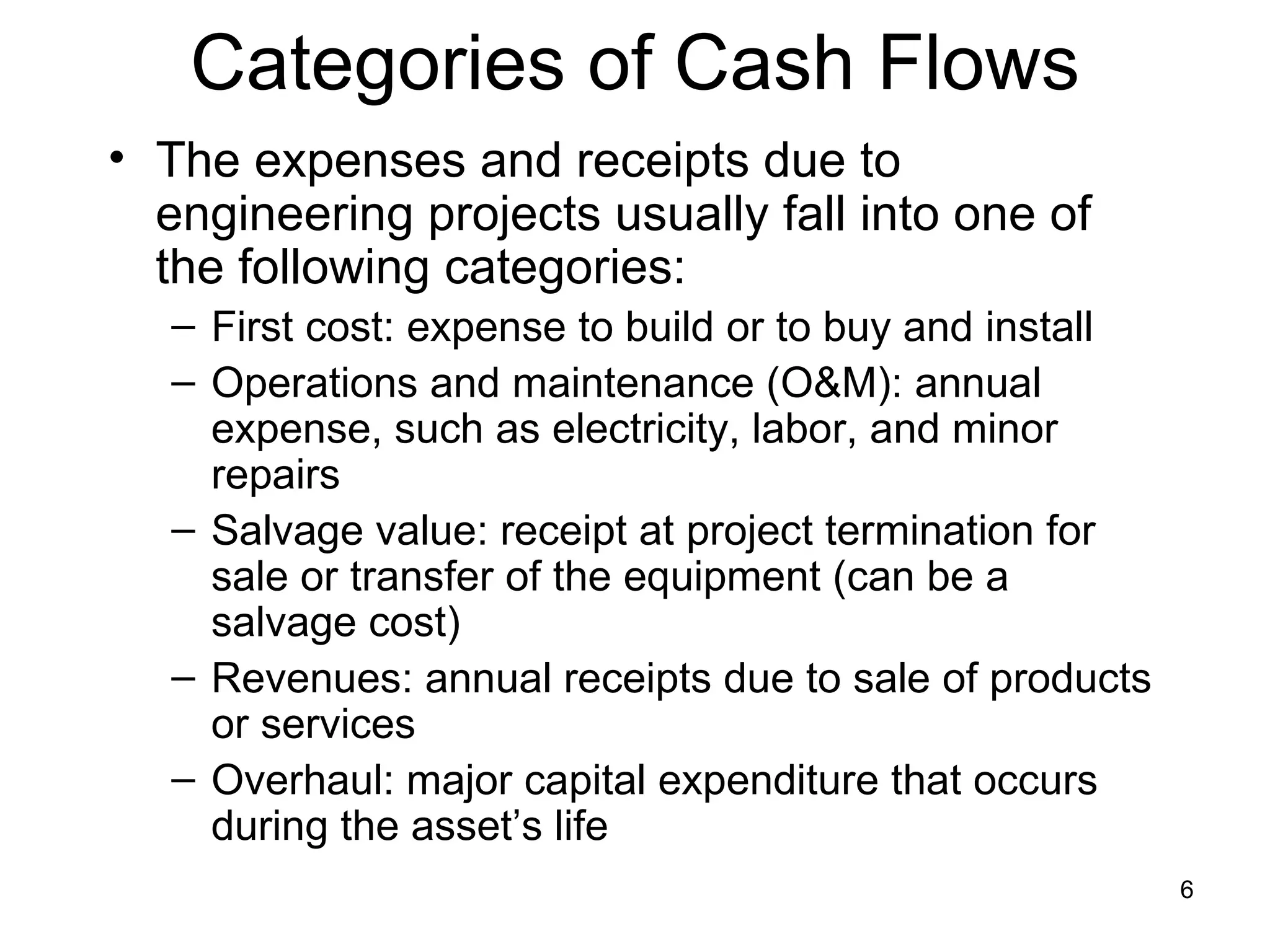 Categories of Cash Flows
• The expenses and receipts due to
  engineering projects usually fall into one of
  the following categories:
   – First cost: expense to build or to buy and install
   – Operations and maintenance (O&M): annual
     expense, such as electricity, labor, and minor
     repairs
   – Salvage value: receipt at project termination for
     sale or transfer of the equipment (can be a
     salvage cost)
   – Revenues: annual receipts due to sale of products
     or services
   – Overhaul: major capital expenditure that occurs
     during the asset’s life
                                                          6
 