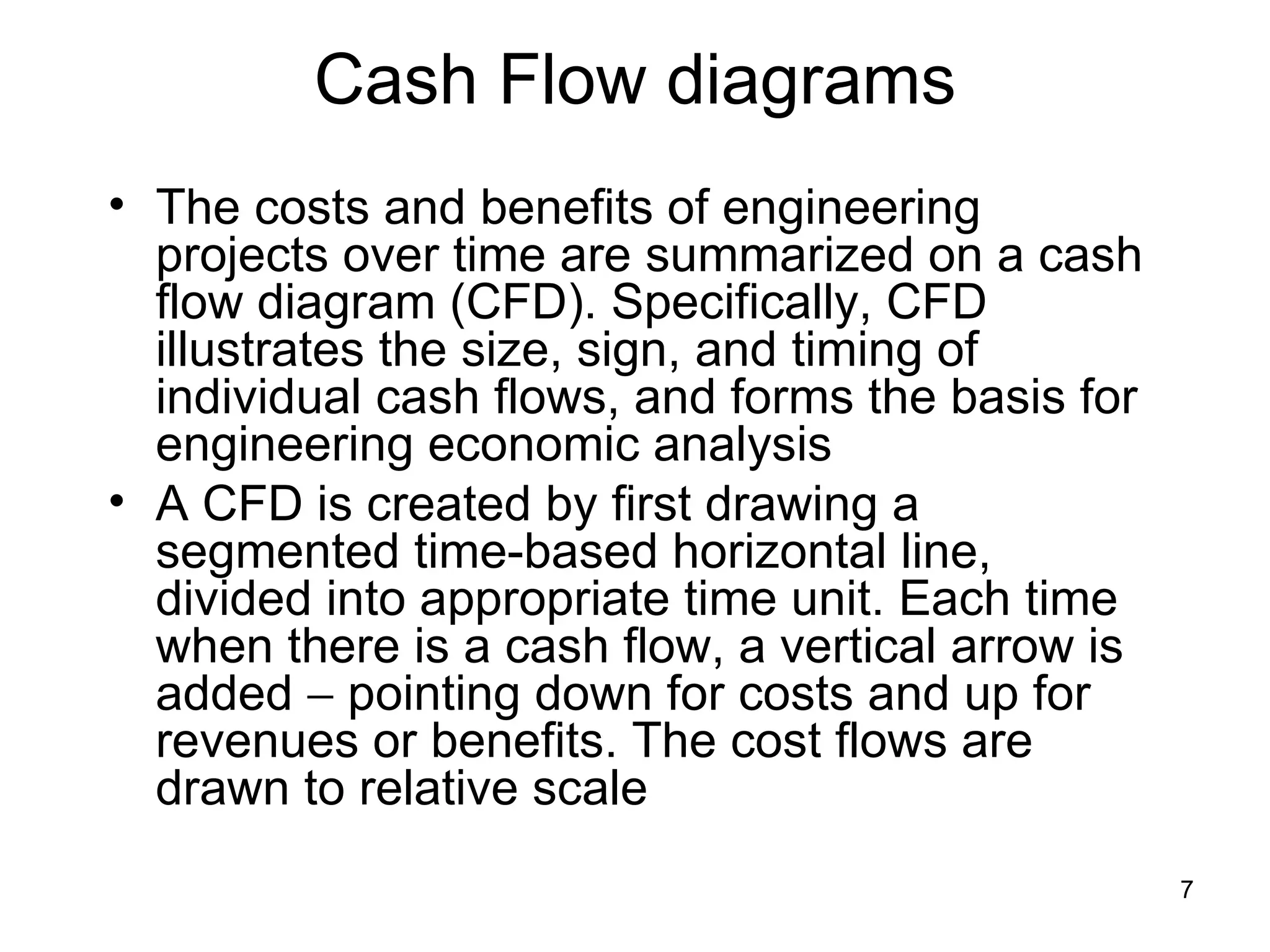 Cash Flow diagrams
• The costs and benefits of engineering
  projects over time are summarized on a cash
  flow diagram (CFD). Specifically, CFD
  illustrates the size, sign, and timing of
  individual cash flows, and forms the basis for
  engineering economic analysis
• A CFD is created by first drawing a
  segmented time-based horizontal line,
  divided into appropriate time unit. Each time
  when there is a cash flow, a vertical arrow is
  added − pointing down for costs and up for
  revenues or benefits. The cost flows are
  drawn to relative scale
                                                   7
 