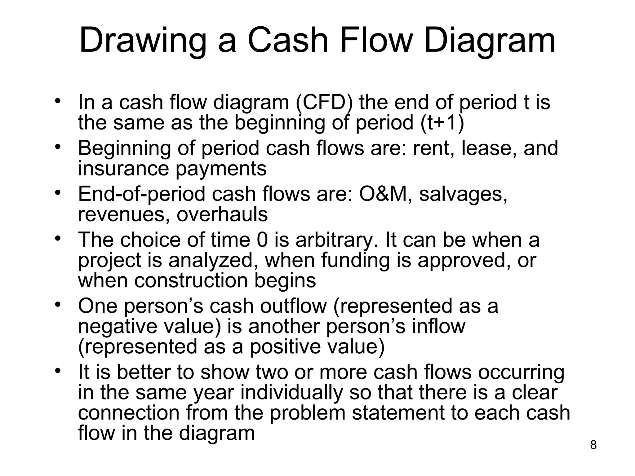 Drawing a Cash Flow Diagram
• In a cash flow diagram (CFD) the end of period t is
  the same as the beginning of period (t+1)
• Beginning of period cash flows are: rent, lease, and
  insurance payments
• End-of-period cash flows are: O&M, salvages,
  revenues, overhauls
• The choice of time 0 is arbitrary. It can be when a
  project is analyzed, when funding is approved, or
  when construction begins
• One person’s cash outflow (represented as a
  negative value) is another person’s inflow
  (represented as a positive value)
• It is better to show two or more cash flows occurring
  in the same year individually so that there is a clear
  connection from the problem statement to each cash
  flow in the diagram                                      8
 