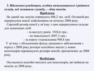 5. Військовослужбовцям, особам начальницького і рядового
складу, які залишили службу, – гідну пенсію.
                            Проблема:
  На даний час пенсію отримують 606,2 тис. осіб. Останній раз
перерахунок пенсії здійснювався на початку 2008 року.
  Середній розмір пенсії у зв’язку з цим перерахунком складає
для зазначених осіб:
                  - за вислугу років 1924,6 грн.;
                   - по інвалідності 2087,3 грн.;
               - за втрату годувальника 948,8 грн.
 У зв’язку з збільшенням фонду грошового забезпечення з
період з 2008 року розміри пенсійних виплат у нових
пенсіонерів перевищують розміри пенсій, призначених до 2008
року.
                            Необхідно:
  Осучаснити пенсійні виплати для пенсіонерів, які вийшли на
пенсію до 2008 року.
 