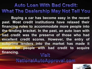 Buying a car has become easy in the recent
past. Most credit institutions have relaxed their
financing rules to accommodate more people into
the lending bracket. In the past, an auto loan with
bad credit was the preserve of those who had
excellent credit scores. However, the entry of
subprime lenders into the market has made it
easier for people with bad credit to acquire
financing.
 