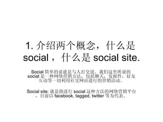 1. 介绍两个概念，什么是
social ，什么是 social site.
  Social 简单的说就是与人打交道。我们这里所说的
social 是一种网络营销方法，包括聊天，发邮件，好友
     互动等一切利用社交网站进行的营销活动。

Social site: 就是指进行 social 这种方法的网络营销平台
    ，目前以 facebook, tagged, twitter 等为代表。
 