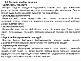 1.2 Төслийн хэлбэр, ангилал
• Судалгааны төслүүд
  Нөхцөл байдлыг илрүүлэн тодорхойлж цаашид авах арга хэмжээний
үндэслэл гаргах зорилгоор явуулдаг судалгааны үйл ажиллагаа. Энэ нь
дотроо суурь болон хавсарга судалгаа гэж ангилагддаг.
• Шинжилгээний төслүүд
  Өөрчлөлт хийх санааг илрүүлэхийн хамт түүнийг хэрэгжүүлэх боломж,
нөхцөлийг тогтоох зорилгоор явуулдаг судалгаа шинжилгээний нийлмэл
үйл ажиллагааг хэлнэ.
• Хөгжлийн төслүүд
  Бизнесийн шинэ чиглэл бий болгох, аж ахуйн шинэ арга барил, шинэ
нэрийн бүтээгдэхүүн, технологи эзэмших зорилгоор явуулах үйл ажиллагаа
юм.
• Барилга байгууламжийн төслүүд
  Шинээр барьж байгуулах байгууламжийн техник эдийн засгийн
үндэслэлийг боловсруулах, хэрэгжүүлэх үйл ажиллагаа байдаг.
• Хэрэгжүүлэх төслүүд
  Бүтээгдэхүүн үйлдвэрлэх, үйлчилгээ явуулах хэм хэмжээ, техникийн
нөхцөл, зураг төсөл нь бэлэн байгаа бөгөөд зохих боломж, нөхцлийг
бүрдүүлэх замаар хэрэгжүүлэх арга хэмжээний үндэслэлийг боловсруулж,
хэрэгжүүлэх үйл ажиллагаа гэх мэтээр ангилна.
 