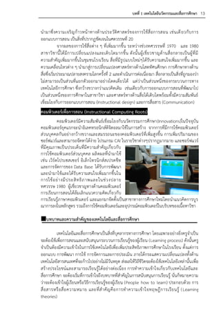 บทที่ 1 เทคโนโลยีนวัตกรรมและสื่อการศึกษา 13


น ามาซึ่ งความเจริ ญ ก้ า วหน้ า ทางด้ า นประวั ติ ศ าสตร์ ข องการใช้ สื่ อ การสอน เช่ น เดี ยวกั บ การ
ออกแบบการสอน เป็นสิ่งที่ปรากฏชัดเจนในศตวรรษที่ 20
             จากผลของการใช้สื่อต่าง ๆ ที่เพิ่มมากขึ้น ระหว่างช่วงทศวรรษที่ 1970 และ 1980
สาขาวิ ชานี้ ไ ด้ มี ก ารเปลี่ ย นแปลงและเติ บ โตมากขึ้ น ดั งนั้ น ผู้ เ ชี่ ย วชาญด้ า นสื่ อ กลายเป็ น ผู้ ที่ มี
ความสาคัญเพิ่มมากขึ้นในชุมชนโรงเรียน สื่อที่มีรูปแบบใหม่ๆได้รับความสนใจเพิ่มมากขึ้น และ
ความเคลื่อนไหวต่าง ๆ นามาสู่การเปลี่ยนแปลงศาสตร์ทางด้านโสตทัศนศึกษา การศึกษาทางด้าน
สื่อซึ่งเริ่มประมาณปลายสงครามโลกครั้งที่ 2 และดาเนินการต่อเนื่องมา สื่อกลายเป็นสิ่งที่ถูกมองว่า
ไม่สามารถเป็นส่วนที่แยกตัวออกมาอย่างโดดเดี่ยวได้ แต่ว่าเป็นส่วนหนึ่งของกระบวนการทาง
เทคโนโลยีการศึกษา ซึ่งกว้างขวางกว่าแนวคิดเดิม เช่นเดียวกับการออกแบบการสอนที่พัฒนาไป
เป็นส่วนหนึ่งของการศึกษาในสาขาวิชา และศาสตร์ทางด้านสื่อได้เติบโตพร้อมทั้งมีความสัมพันธ์
เชื่อมโยงกับการออกแบบการสอน (Instructional design) และการสื่อสาร (Communication)
คอมพิวเตอร์เพื่อการสอน (Instructional Computing Roots)
           คอมพิวเตอร์มีความสัมพันธ์เชื่อมโยงกับนวัตกรรมการศึกษา(Innovations)ในปัจจุบัน
คอมพิวเตอร์ยุคแรกจะนาอิเลคทรอนิกส์ดิจิตอลมาใช้ในการสร้าง จากการที่มีการใช้คอมพิวเตอร์
ส่วนบุคคลกันอย่างกว้างขวางและสมรรถนะของคอมพิวเตอร์ที่เพิ่มสูงขึ้น การเพิ่มปริมาณของ
ซอร์ฟแวร์และสามารถจัดหาได้ง่าย โปรแกรม CAI ในรายวิชาต่างๆปรากฏมากมาย และซอร์ ฟแวร์
ที่มีคุณภาพเป็นประเด็นที่มีความสาคัญเกี่ยวกับ
การใช้คอมพิวเตอร์ส่วนบุคคล ผลิ ตผลที่นามาใช้
เช่น เวิร์ดโปรเซสเซอร์ อิเล็กโทรนิกส์สเปรดชีท
และการจัดการของ Data Base ได้รับการพัฒนา
และนามาใช้และได้รับความสนใจเพิ่มมากขึ้นใน
การใช้ อ ย่ า งมี ป ระสิ ท ธิ ภ าพและในช่ ว งปลาย
ทศวรรษ 1980 ผู้เชี่ยวชาญทางด้านคอมพิวเตอร์
การเรียนการสอนได้ล้มเลิกแนวความคิดเกี่ ยวกับ
การเรียนรู้ภาษาคอมพิวเตอร์ และแยกมาจัดตั้งเป็นสาขาทางการศึกษาใหม่โดยนาแนวคิดการบูร
ณาการลงในหลักสูตร รวมถึงการใช้คอมพิวเตอร์และอุปกรณ์คอมพิวเตอร์ในบริบทของเนื้อหาวิชา

บทบาทและความสาคัญของเทคโนโลยีและสื่อการศึกษา

          เทคโนโลยีและสื่อการศึกษาเป็นสิ่งที่บุคลากรทางการศึกษา โดยเฉพาะอย่างยิ่งครูจาเป็น
จะต้องใช้เพื่อการสอนและสนับสนุนกระบวนการเรียนรู้ของผู้เรียน (Learning process) ดังนั้นครู
จาเป็นต้องมีความเข้าใจในการใช้เทคโนโลยีเพื่อ เพิ่มประสิทธิภาพการศึกษาในโรงเรียน ตั้งแต่การ
ออกแบบ การพัฒนา การใช้ การจัดการและการประเมิน ภายใต้กระแสความเปลี่ยนแปลงทั้งด้าน
เทคโนโลยีสารสนเทศที่จะก้าวไปอย่างไม่มีวันหยุด ส่งผลให้วิถีชีวิตจะต้องใช้เทคโนโลยีเหล่านั้น เพื่อ
สร้างประโยชน์และสามารถเรียนรู้ได้อย่างต่อเนื่อง การทาความเข้าใจเกี่ยวกับเทคโนโลยีและ
สื่อการศึกษา จะต้องเริ่มที่การเข้าใจถึงบทบาทที่สาคัญในการสนับสนุนการเรียนรู้ นั่นก็หมายความ
ว่าจะต้องเข้าใจผู้เรียนหรือวิธีการเรียนรู้ของผู้เรียน (People how to learn) ประกอบด้วย การ
สื่ อ สารหรื อ สื่ อ ความหมาย และที่ ส าคั ญ คื อ การท าความเข้ า ใจทฤษฎี ก ารเรี ย นรู้ ( Learning
theories)
 