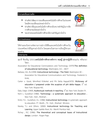 บทที่ 1 เทคโนโลยีนวัตกรรมและสื่อการศึกษา 14


คาถามสะท้อนความคิด

     ท่านคิดว่าพัฒนาการของสื่อและเทคโนโลยีการศึกษาในประเทศ
      ไทยมีความเปลี่ยนแปลงอย่างไรบ้าง
     ท่านคิดว่าสื่อและเทคโนโลยีการศึกษามีบทบาทสาคัญในการจัด
      การศึกษาของไทยอย่างไรบ้าง
     ขอบข่ายของเทคโนโลยีการศึกษามีความสาคัญอย่างไรบ้าง

กิจกรรมเสนอแนะ

ให้ ท่ า นลองวิเ คราะห์ ส ถานการณ์ก ารใช้ สื่ อ และเทคโนโลยีก ารศึก ษาใน
ประเทศไทยว่ามีปัญหาอย่างไรบ้าง โดยเฉพาะในสาระการเรียนรู้วิชาเอก
ของท่าน
บรรณานุกรม
สุมาลี ชัยเจริญ (2551).เทคโนโลยีการศึกษา:หลักการ ทฤษฎี สูการปฏิบัติ.ขอนแก่น: คลังนานา
                                                           ่
          วิทยา.
Association for Educational Commutations and Technology. (1979).The definition
          of educational technology. Washington, D.C. : AECT
Barbara, S.B., Rc.(1994). Instructional technology : The Field. Washington DC :
          Association for Educational Communications and Technology. Frederick G.
          Knirk.
Carter v. Good, Winnifred R.Merkel and Phi Delta Kappa(1973). Dictionary of
          education / prepared under the auspices of phi delta Kappa. 3rd ed.
          New York: Mcgraw-Hill.
Dale, Edgar. (1969). Audiovisual methods in teaching. 3rded. New York: Dryden Pr.
Kent L. Gustafson (1986). Technology : a systematic approach to education .
          New York : Holt , Rinehart .
Knirk, F.G. , Gustafson, K.L. (1986). Instructional technology: A systematic approach
          to education. FT. Worth , TX : Holt , Rinehart Winston.
Newby T.J. and Others. (2000). Instructional technology for Teaching and
          Learning. Upper Saddle River, NJ : Merrill Prentice Hall.
Richey , R.C. (1986). The theoretical and conceptual bases of instructional
          design. London : Kogan Page.
 