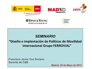 SEMINARIO
“Diseño e implantación de Políticas de Movilidad
         Internacional Grupo FERROVIAL”


Francisco Javier Cea Soriano
Gerente de C&B
                               Madrid, 29 de Mayo de 2012
 