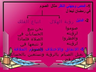 ‫1- فحص وجهتي النظر مثال الصوم‬
                                ‫في رمضان تبعا ل‬

     ‫اتباع الفلك‬     ‫2- الدليل رؤية الهلل‬
          ‫نحن نتبع‬           ‫صوموا‬
     ‫الحسابات في‬              ‫لرؤيته‬
     ‫الصلة فلماذا‬          ‫وأفطروا‬
      ‫ل نتبعها في‬             ‫لرؤيته‬
   ‫5- التفاق والختلف وانعدام العلقة‬
            ‫الصوم‬
‫نقبل الصيام بالرؤية ونستعين بالحسابات‬
                           ‫في الرفض‬
 