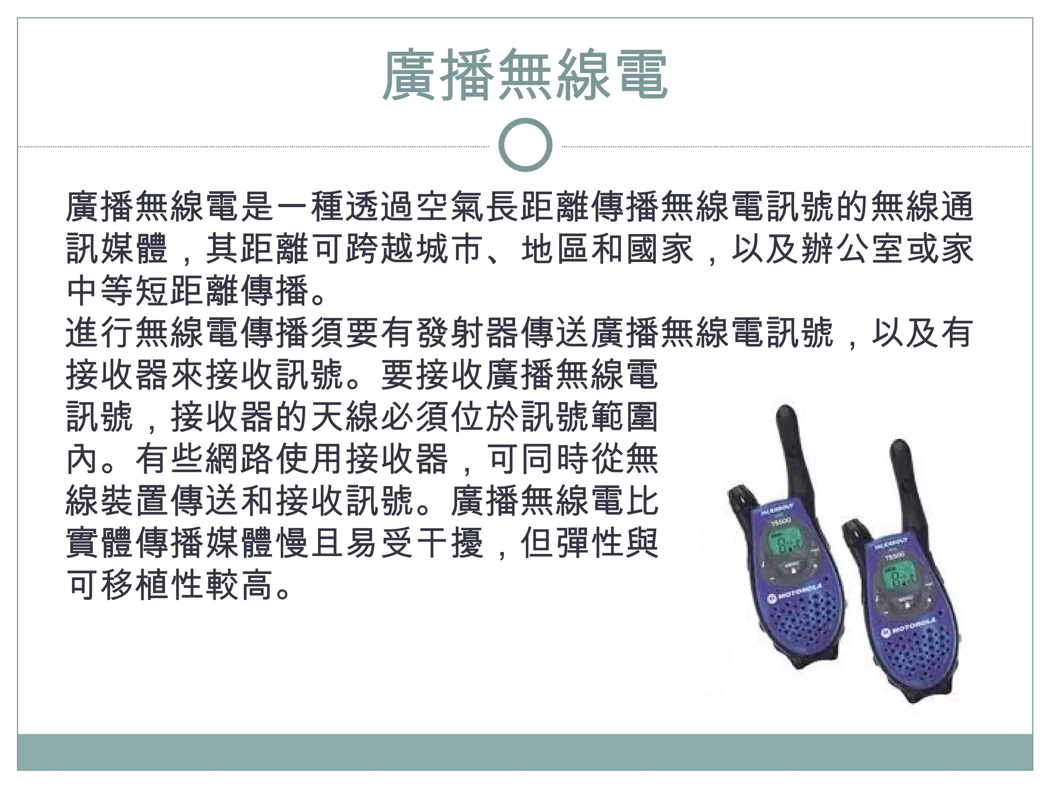 廣播無線電

廣播無線電是一種透過空氣長距離傳播無線電訊號的無線通
訊媒體，其距離可跨越城市、地區和國家，以及辦公室或家
中等短距離傳播。
進行無線電傳播須要有發射器傳送廣播無線電訊號，以及有
接收器來接收訊號。要接收廣播無線電
訊號，接收器的天線必須位於訊號範圍
內。有些網路使用接收器，可同時從無
線裝置傳送和接收訊號。廣播無線電比
實體傳播媒體慢且易受干擾，但彈性與
可移植性較高。
 