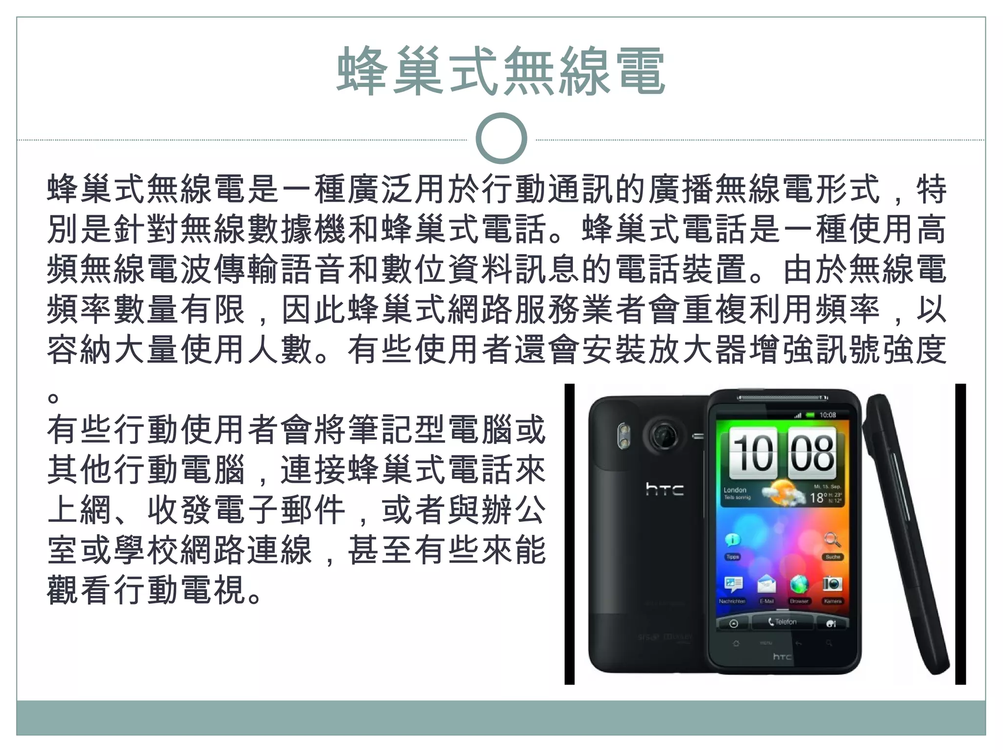 蜂巢式無線電
蜂巢式無線電是一種廣泛用於行動通訊的廣播無線電形式，特
別是針對無線數據機和蜂巢式電話。蜂巢式電話是一種使用高
頻無線電波傳輸語音和數位資料訊息的電話裝置。由於無線電
頻率數量有限，因此蜂巢式網路服務業者會重複利用頻率，以
容納大量使用人數。有些使用者還會安裝放大器增強訊號強度
。
有些行動使用者會將筆記型電腦或
其他行動電腦，連接蜂巢式電話來
上網、收發電子郵件，或者與辦公
室或學校網路連線，甚至有些來能
觀看行動電視。
 