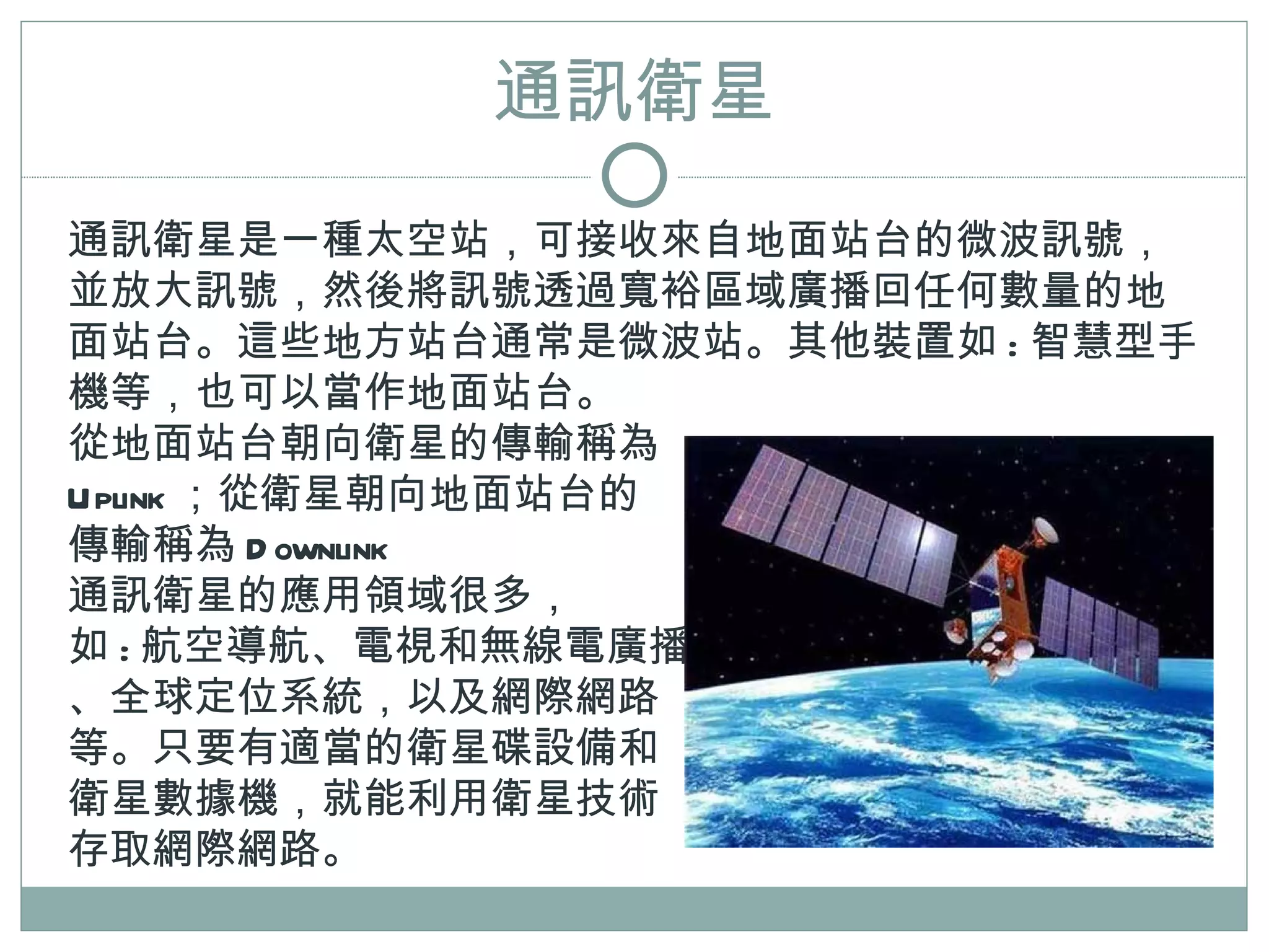 通訊衛星
通訊衛星是一種太空站，可接收來自地面站台的微波訊號，
並放大訊號，然後將訊號透過寬裕區域廣播回任何數量的地
面站台。這些地方站台通常是微波站。其他裝置如 : 智慧型手
機等，也可以當作地面站台。
從地面站台朝向衛星的傳輸稱為
Uplink ；從衛星朝向地面站台的
傳輸稱為 D ownlink
通訊衛星的應用領域很多，
如 : 航空導航、電視和無線電廣播
、全球定位系統，以及網際網路
等。只要有適當的衛星碟設備和
衛星數據機，就能利用衛星技術
存取網際網路。
 