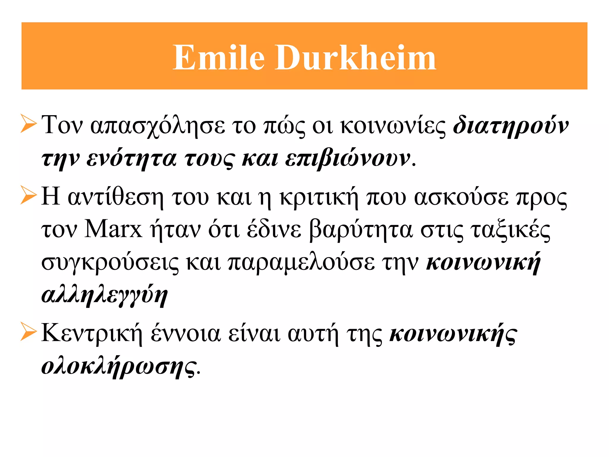 Emile Durkheim
Τον απασχόλησε το πώς οι κοινωνίες διατηρούν
 την ενότητα τους και επιβιώνουν.
Η αντίθεση του και η κριτική που ασκούσε προς
 τον Marx ήταν ότι έδινε βαρύτητα στις ταξικές
 συγκρούσεις και παραμελούσε την κοινωνική
 αλληλεγγύη
Κεντρική έννοια είναι αυτή της κοινωνικής
 ολοκλήρωσης.
 