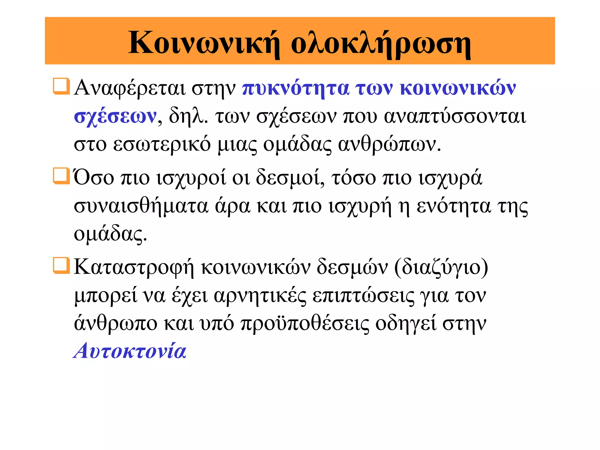 Κοινωνική ολοκλήρωση
Αναφέρεται στην πυκνότητα των κοινωνικών
 σχέσεων, δηλ. των σχέσεων που αναπτύσσονται
 στο εσωτερικό μιας ομάδας ανθρώπων.
Όσο πιο ισχυροί οι δεσμοί, τόσο πιο ισχυρά
 συναισθήματα άρα και πιο ισχυρή η ενότητα της
 ομάδας.
Καταστροφή κοινωνικών δεσμών (διαζύγιο)
 μπορεί να έχει αρνητικές επιπτώσεις για τον
 άνθρωπο και υπό προϋποθέσεις οδηγεί στην
 Αυτοκτονία
 