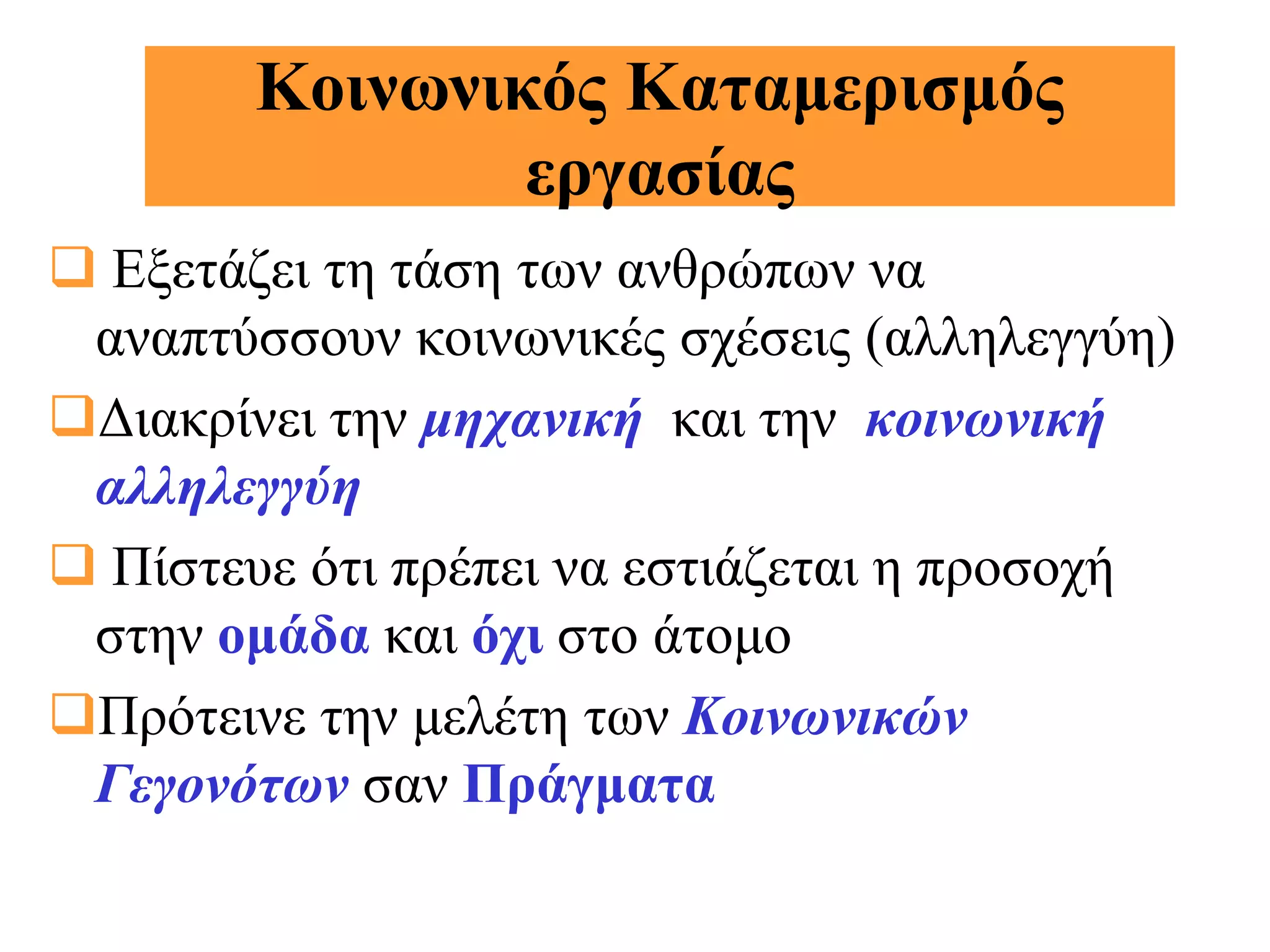 Κοινωνικός Καταμερισμός
                εργασίας
 Εξετάζει τη τάση των ανθρώπων να
 αναπτύσσουν κοινωνικές σχέσεις (αλληλεγγύη)
Διακρίνει την μηχανική και την κοινωνική
 αλληλεγγύη
 Πίστευε ότι πρέπει να εστιάζεται η προσοχή
 στην ομάδα και όχι στο άτομο
Πρότεινε την μελέτη των Κοινωνικών
 Γεγονότων σαν Πράγματα
 