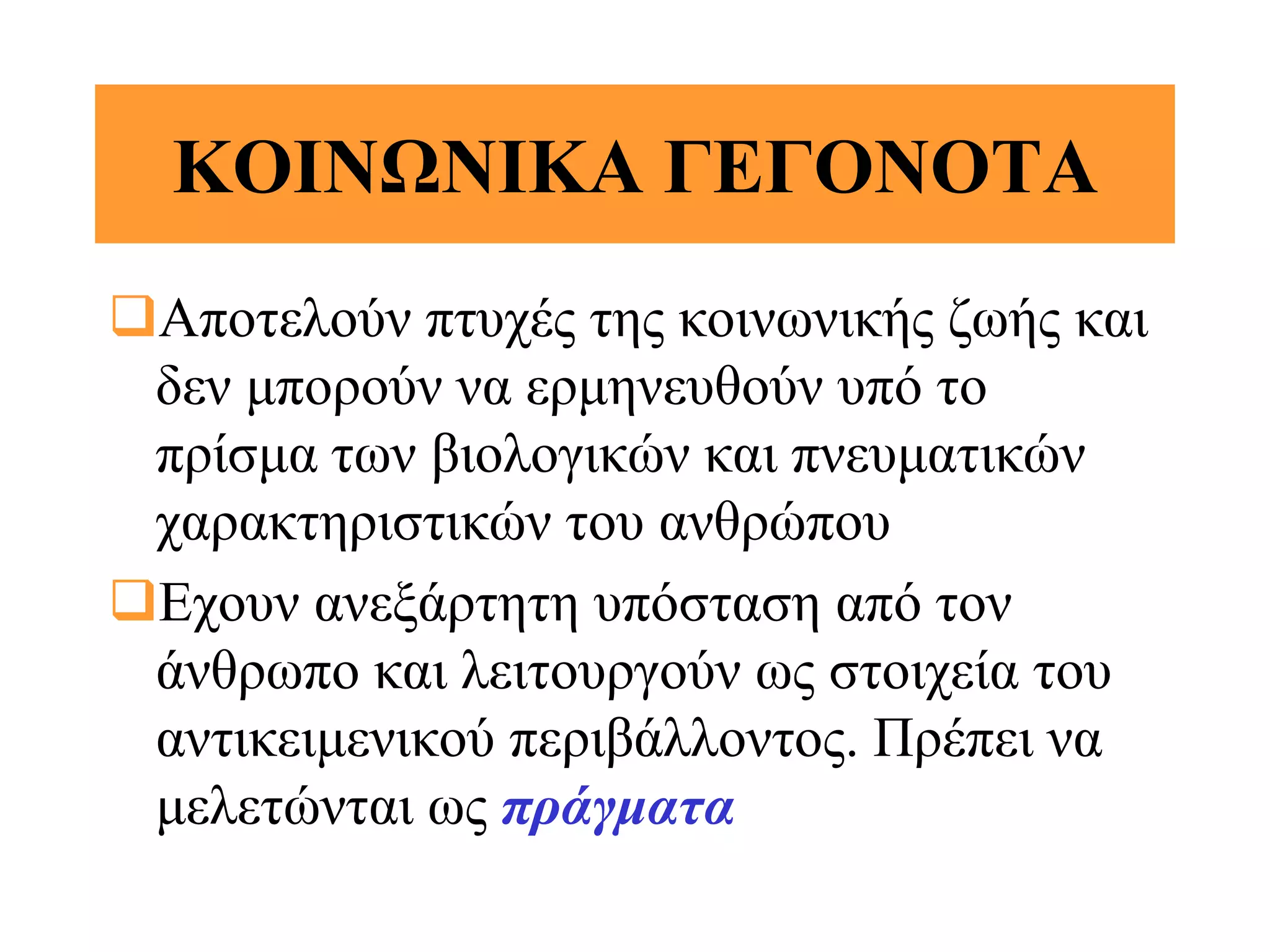 ΚΟΙΝΩΝΙΚΑ ΓΕΓΟΝΟΤΑ
Αποτελούν πτυχές της κοινωνικής ζωής και
 δεν μπορούν να ερμηνευθούν υπό το
 πρίσμα των βιολογικών και πνευματικών
 χαρακτηριστικών του ανθρώπου
Εχουν ανεξάρτητη υπόσταση από τον
 άνθρωπο και λειτουργούν ως στοιχεία του
 αντικειμενικού περιβάλλοντος. Πρέπει να
 μελετώνται ως πράγματα
 