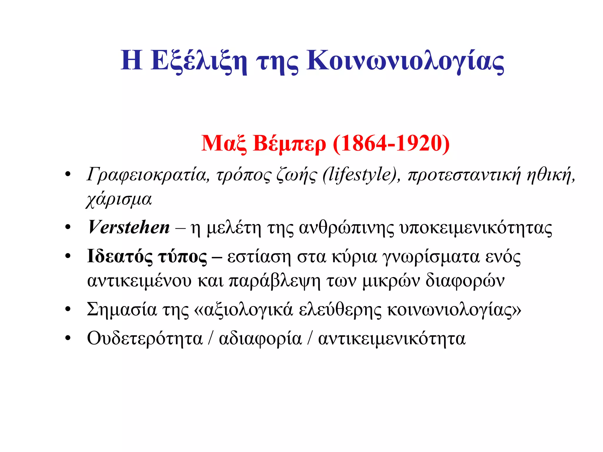 Η Εξέλιξη της Κοινωνιολογίας

                Μαξ Βέμπερ (1864-1920)
• Γραφειοκρατία, τρόπος ζωής (lifestyle), προτεσταντική ηθική,
  χάρισμα
• Verstehen – η μελέτη της ανθρώπινης υποκειμενικότητας
• Ιδεατός τύπος – εστίαση στα κύρια γνωρίσματα ενός
  αντικειμένου και παράβλεψη των μικρών διαφορών
• Σημασία της «αξιολογικά ελεύθερης κοινωνιολογίας»
• Ουδετερότητα / αδιαφορία / αντικειμενικότητα
 