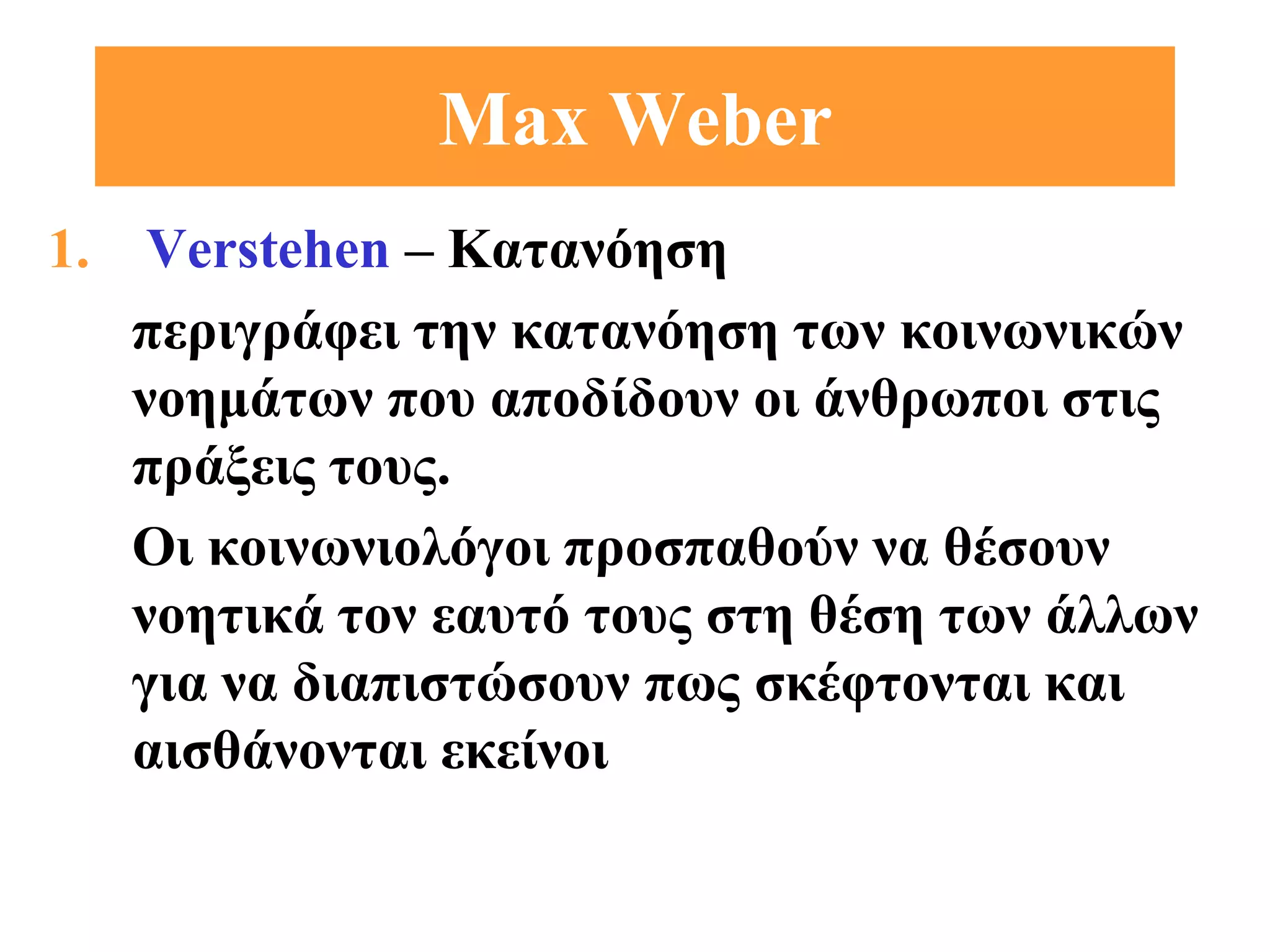 Max Weber
1. Verstehen – Kατανόηση
   περιγράφει την κατανόηση των κοινωνικών
   νοημάτων που αποδίδουν οι άνθρωποι στις
   πράξεις τους.
   Οι κοινωνιολόγοι προσπαθούν να θέσουν
   νοητικά τον εαυτό τους στη θέση των άλλων
   για να διαπιστώσουν πως σκέφτονται και
   αισθάνονται εκείνοι
 