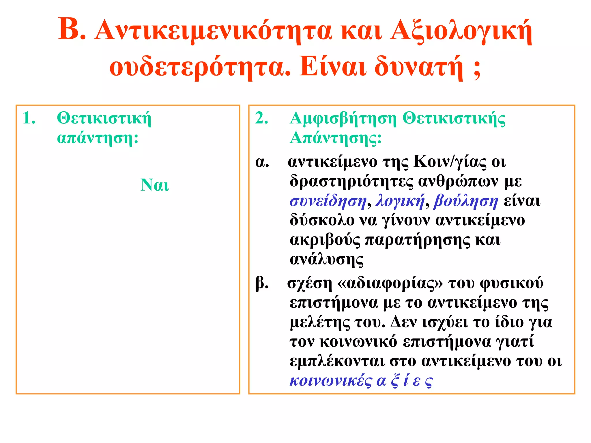 Β. Αντικειμενικότητα και Αξιολογική
           ουδετερότητα. Είναι δυνατή ;
1.   Θετικιστική     2. Αμφισβήτηση Θετικιστικής
     απάντηση:          Απάντησης:
                     α. αντικείμενο της Κοιν/γίας οι
              Ναι       δραστηριότητες ανθρώπων με
                        συνείδηση, λογική, βούληση είναι
                        δύσκολο να γίνουν αντικείμενο
                        ακριβούς παρατήρησης και
                        ανάλυσης
                     β. σχέση «αδιαφορίας» του φυσικού
                        επιστήμονα με το αντικείμενο της
                        μελέτης του. Δεν ισχύει το ίδιο για
                        τον κοινωνικό επιστήμονα γιατί
                        εμπλέκονται στο αντικείμενο του οι
                        κοινωνικές α ξ ί ε ς
 