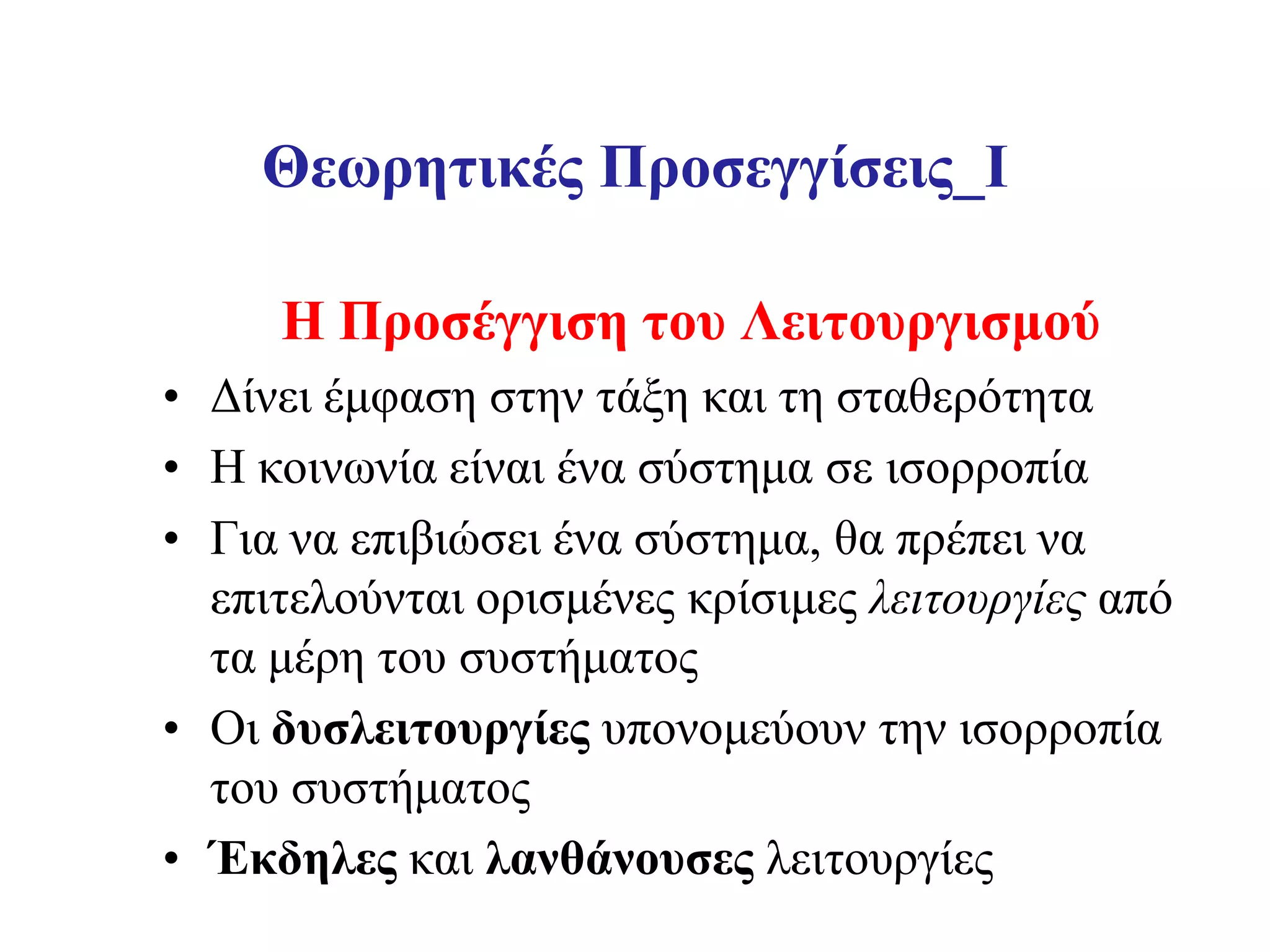 Θεωρητικές Προσεγγίσεις_I

     Η Προσέγγιση του Λειτουργισμού
• Δίνει έμφαση στην τάξη και τη σταθερότητα
• Η κοινωνία είναι ένα σύστημα σε ισορροπία
• Για να επιβιώσει ένα σύστημα, θα πρέπει να
  επιτελούνται ορισμένες κρίσιμες λειτουργίες από
  τα μέρη του συστήματος
• Οι δυσλειτουργίες υπονομεύουν την ισορροπία
  του συστήματος
• Έκδηλες και λανθάνουσες λειτουργίες
 