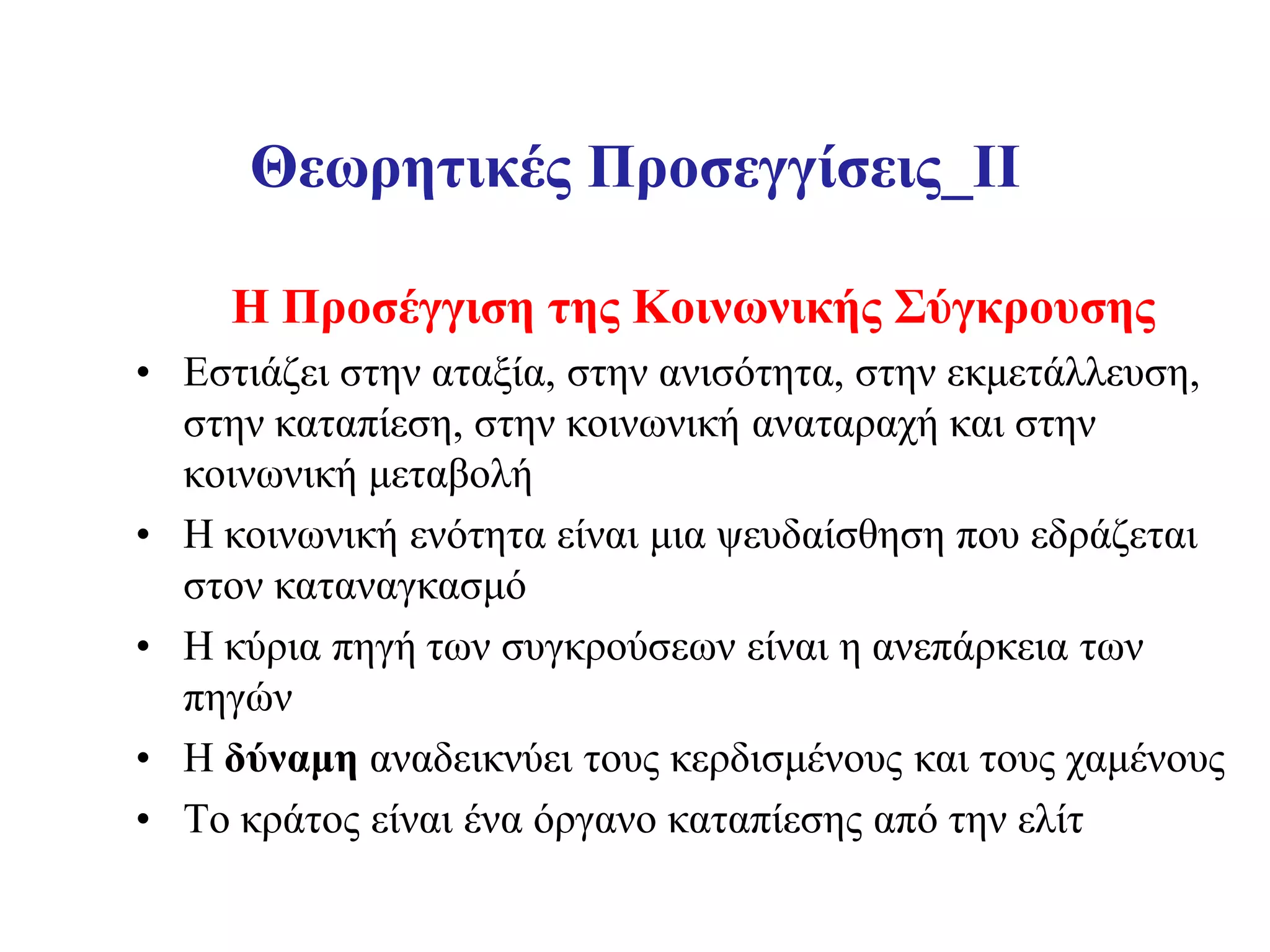 Θεωρητικές Προσεγγίσεις_II

     Η Προσέγγιση της Κοινωνικής Σύγκρουσης
• Εστιάζει στην αταξία, στην ανισότητα, στην εκμετάλλευση,
  στην καταπίεση, στην κοινωνική αναταραχή και στην
  κοινωνική μεταβολή
• Η κοινωνική ενότητα είναι μια ψευδαίσθηση που εδράζεται
  στον καταναγκασμό
• Η κύρια πηγή των συγκρούσεων είναι η ανεπάρκεια των
  πηγών
• Η δύναμη αναδεικνύει τους κερδισμένους και τους χαμένους
• Το κράτος είναι ένα όργανο καταπίεσης από την ελίτ
 