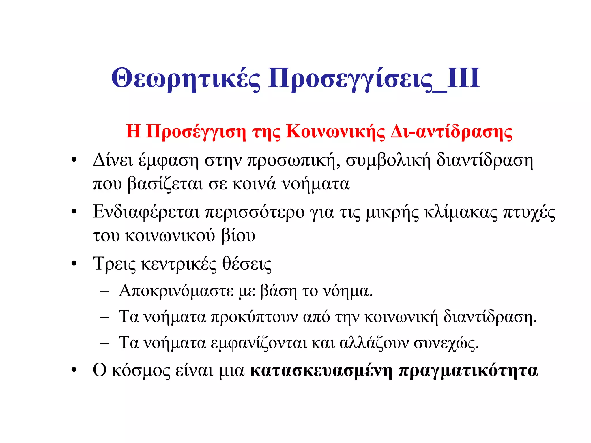 Θεωρητικές Προσεγγίσεις_III
      Η Προσέγγιση της Κοινωνικής Δι-αντίδρασης
• Δίνει έμφαση στην προσωπική, συμβολική διαντίδραση
  που βασίζεται σε κοινά νοήματα
• Ενδιαφέρεται περισσότερο για τις μικρής κλίμακας πτυχές
  του κοινωνικού βίου
• Τρεις κεντρικές θέσεις
   – Αποκρινόμαστε με βάση το νόημα.
   – Τα νοήματα προκύπτουν από την κοινωνική διαντίδραση.
   – Τα νοήματα εμφανίζονται και αλλάζουν συνεχώς.
• Ο κόσμος είναι μια κατασκευασμένη πραγματικότητα
 