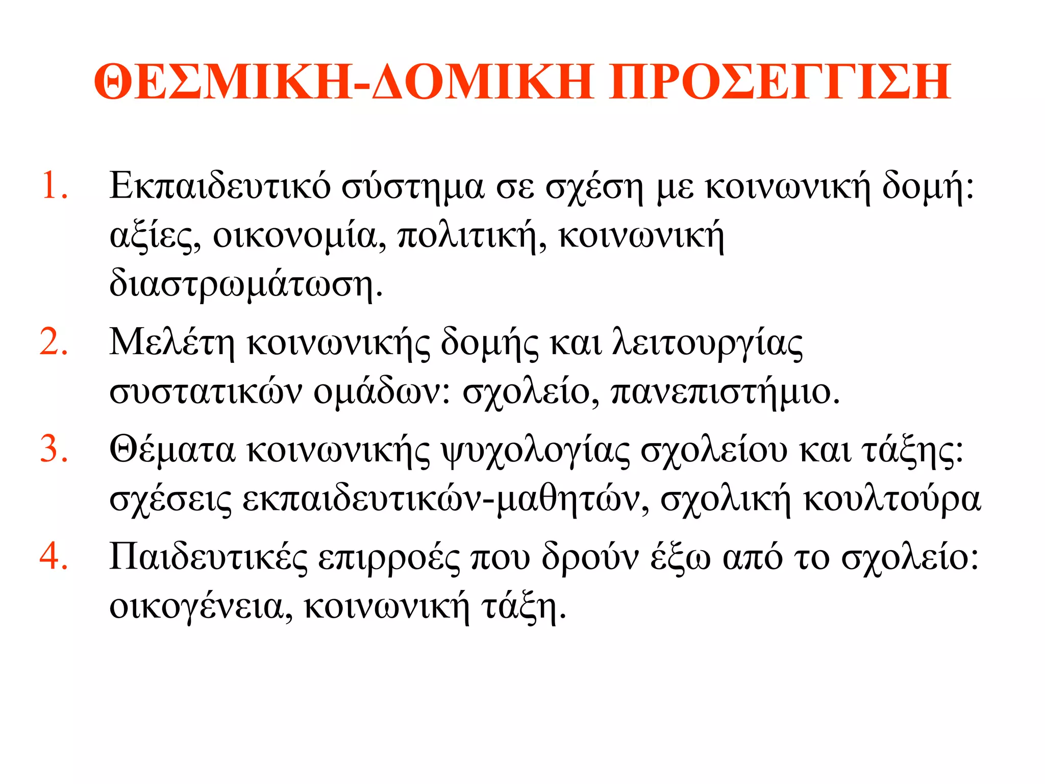 ΘΕΣΜΙΚΗ-ΔΟΜΙΚΗ ΠΡΟΣΕΓΓΙΣΗ
1. Εκπαιδευτικό σύστημα σε σχέση με κοινωνική δομή:
   αξίες, οικονομία, πολιτική, κοινωνική
   διαστρωμάτωση.
2. Μελέτη κοινωνικής δομής και λειτουργίας
   συστατικών ομάδων: σχολείο, πανεπιστήμιο.
3. Θέματα κοινωνικής ψυχολογίας σχολείου και τάξης:
   σχέσεις εκπαιδευτικών-μαθητών, σχολική κουλτούρα
4. Παιδευτικές επιρροές που δρούν έξω από το σχολείο:
   οικογένεια, κοινωνική τάξη.
 
