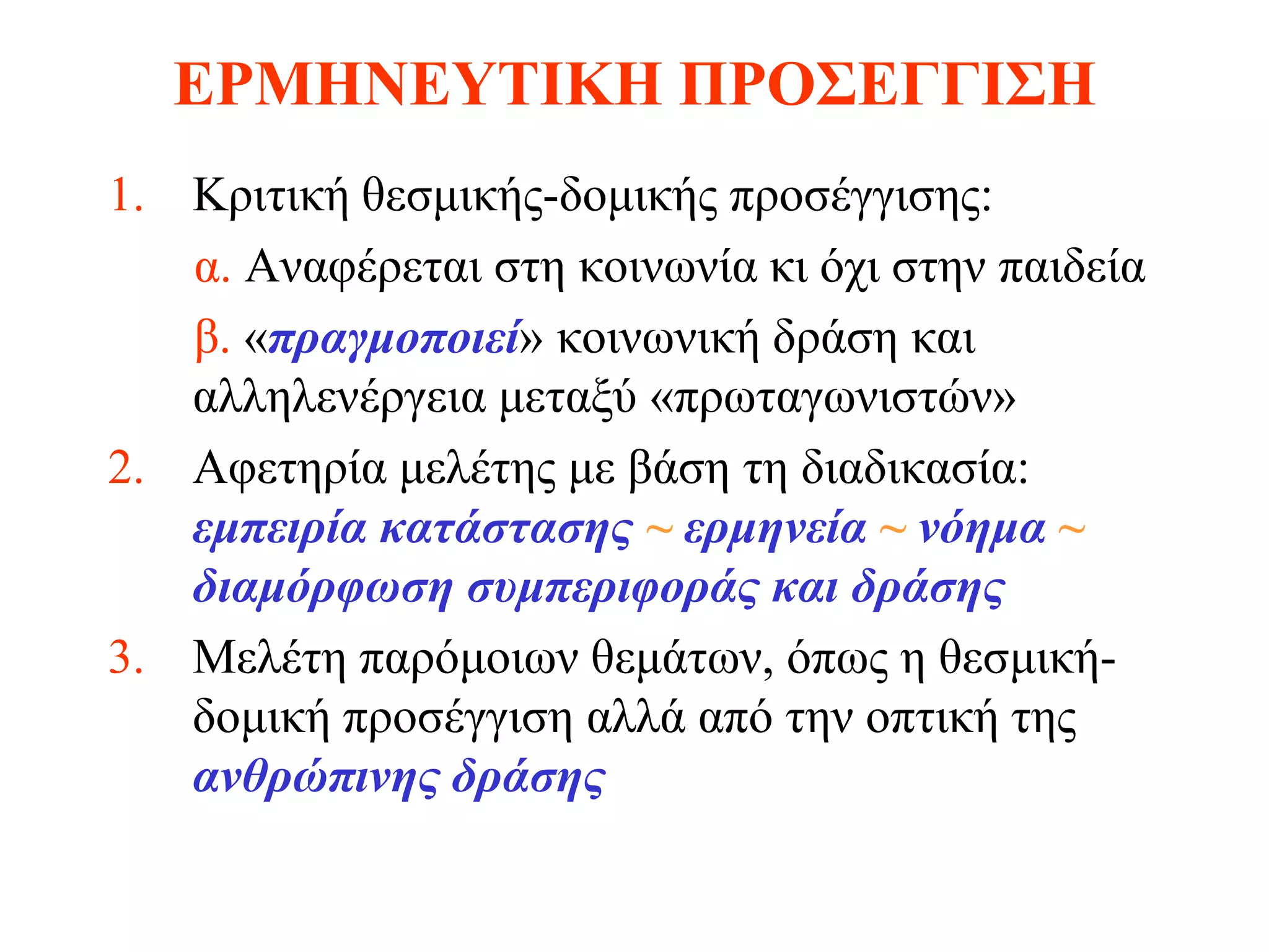 ΕΡΜΗΝΕΥΤΙΚΗ ΠΡΟΣΕΓΓΙΣΗ
1. Κριτική θεσμικής-δομικής προσέγγισης:
   α. Αναφέρεται στη κοινωνία κι όχι στην παιδεία
   β. «πραγμοποιεί» κοινωνική δράση και
   αλληλενέργεια μεταξύ «πρωταγωνιστών»
2. Αφετηρία μελέτης με βάση τη διαδικασία:
   εμπειρία κατάστασης ~ ερμηνεία ~ νόημα ~
   διαμόρφωση συμπεριφοράς και δράσης
3. Μελέτη παρόμοιων θεμάτων, όπως η θεσμική-
   δομική προσέγγιση αλλά από την οπτική της
   ανθρώπινης δράσης
 