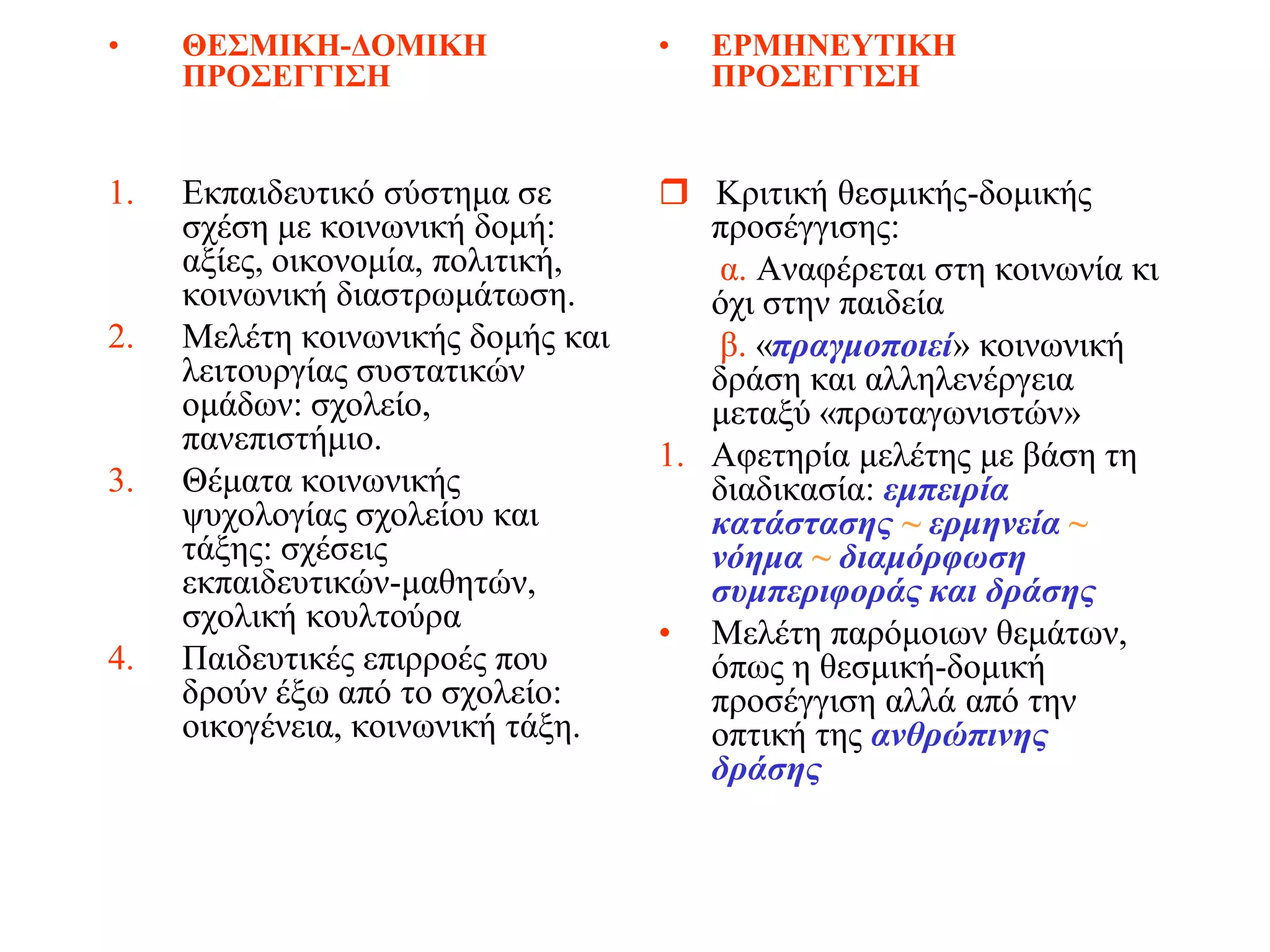 •    ΘΕΣΜΙΚΗ-ΔΟΜΙΚΗ                •   ΕΡΜΗΝΕΥΤΙΚΗ
     ΠΡΟΣΕΓΓΙΣΗ                        ΠΡΟΣΕΓΓΙΣΗ


1.   Εκπαιδευτικό σύστημα σε        Κριτική θεσμικής-δομικής
     σχέση με κοινωνική δομή:         προσέγγισης:
     αξίες, οικονομία, πολιτική,       α. Αναφέρεται στη κοινωνία κι
     κοινωνική διαστρωμάτωση.         όχι στην παιδεία
2.   Μελέτη κοινωνικής δομής και       β. «πραγμοποιεί» κοινωνική
     λειτουργίας συστατικών           δράση και αλληλενέργεια
     ομάδων: σχολείο,                 μεταξύ «πρωταγωνιστών»
     πανεπιστήμιο.                 1. Αφετηρία μελέτης με βάση τη
3.   Θέματα κοινωνικής                διαδικασία: εμπειρία
     ψυχολογίας σχολείου και          κατάστασης ~ ερμηνεία ~
     τάξης: σχέσεις                   νόημα ~ διαμόρφωση
     εκπαιδευτικών-μαθητών,           συμπεριφοράς και δράσης
     σχολική κουλτούρα             • Μελέτη παρόμοιων θεμάτων,
4.   Παιδευτικές επιρροές που         όπως η θεσμική-δομική
     δρούν έξω από το σχολείο:        προσέγγιση αλλά από την
     οικογένεια, κοινωνική τάξη.      οπτική της ανθρώπινης
                                      δράσης
 