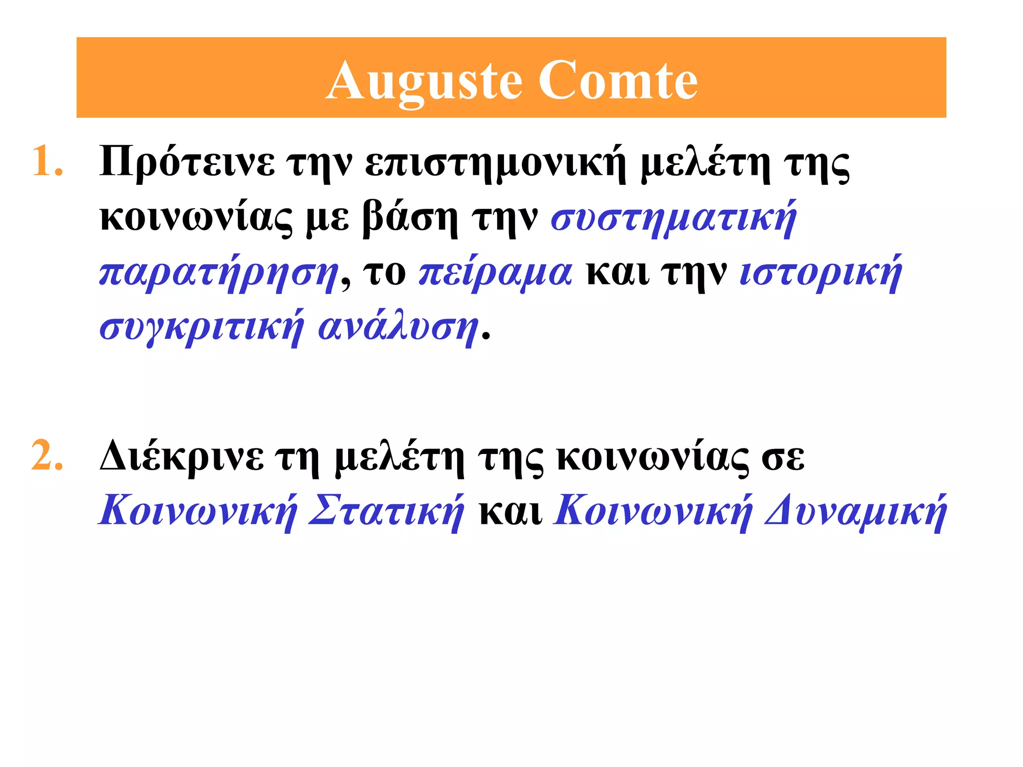 Auguste Comte
1. Πρότεινε την επιστημονική μελέτη της
   κοινωνίας με βάση την συστηματική
   παρατήρηση, το πείραμα και την ιστορική
   συγκριτική ανάλυση.

2. Διέκρινε τη μελέτη της κοινωνίας σε
   Κοινωνική Στατική και Κοινωνική Δυναμική
 