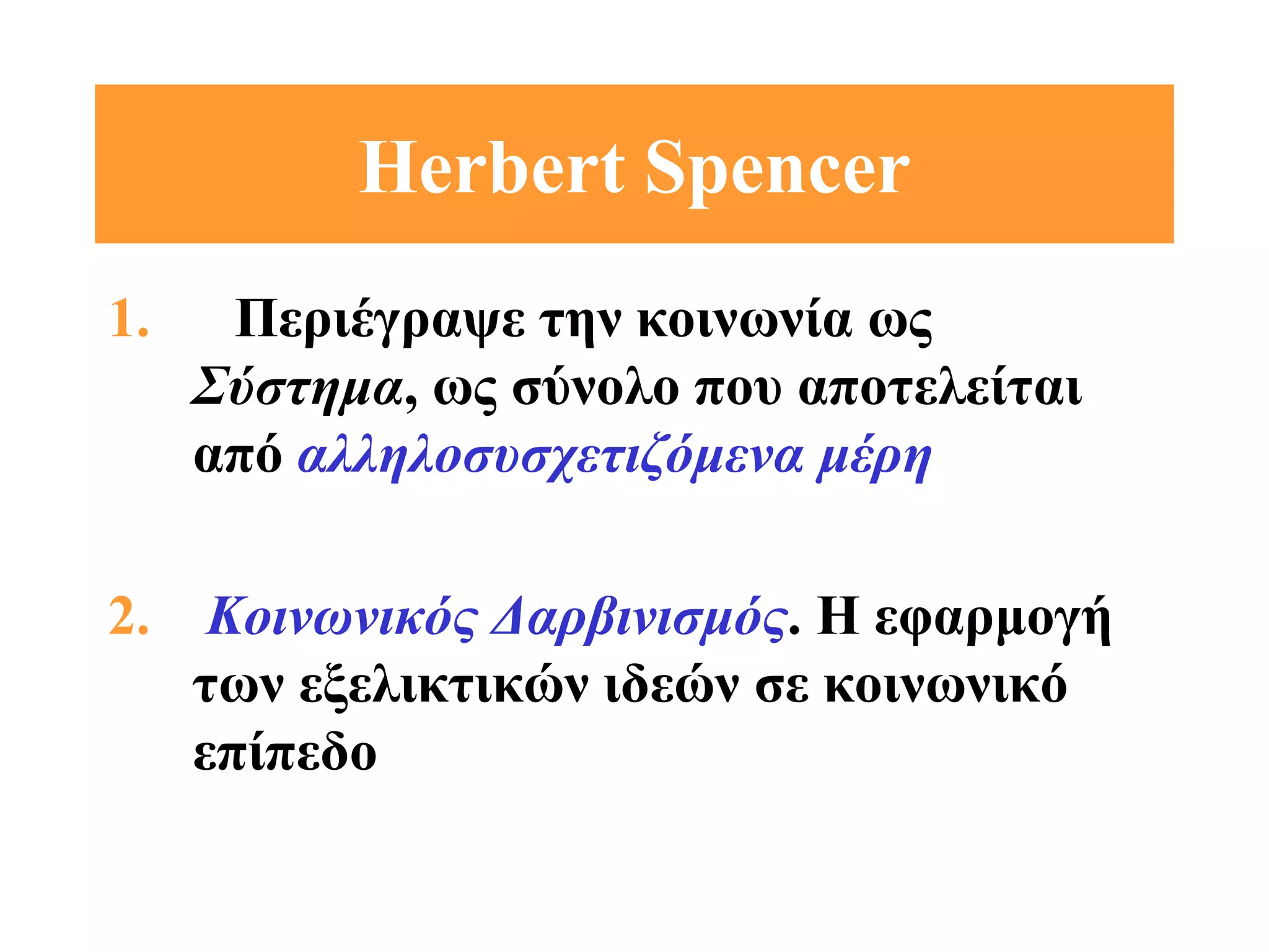 Ηerbert Spencer
1.    Περιέγραψε την κοινωνία ως
     Σύστημα, ως σύνολο που αποτελείται
     από αλληλοσυσχετιζόμενα μέρη

2. Κοινωνικός Δαρβινισμός. Η εφαρμογή
   των εξελικτικών ιδεών σε κοινωνικό
   επίπεδο
 