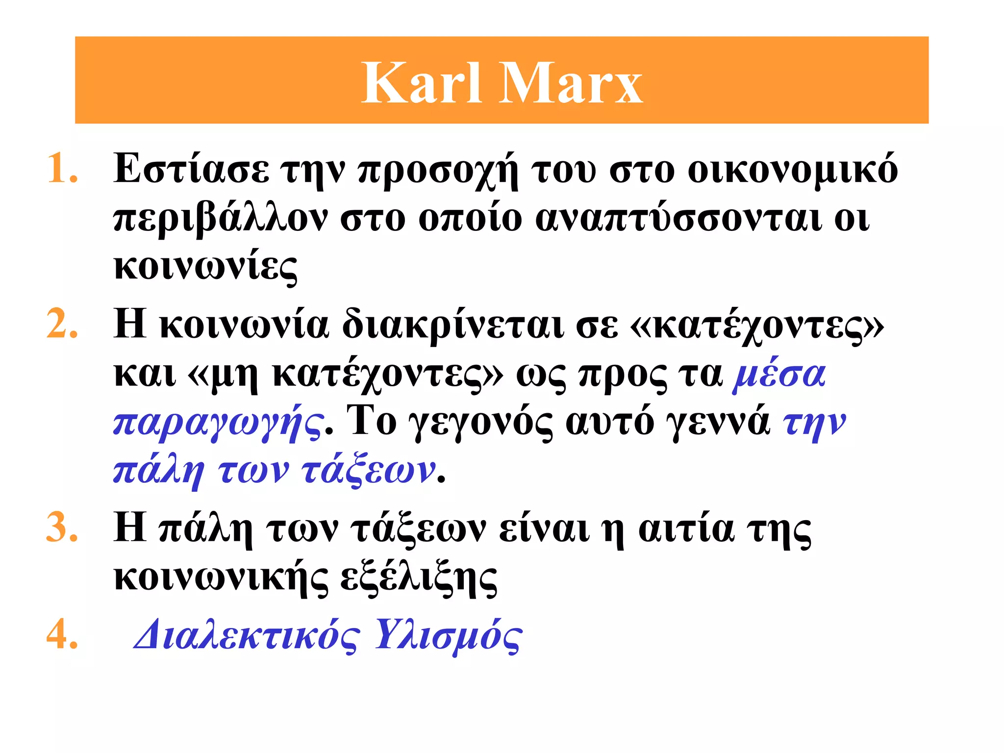 Karl Marx
1. Εστίασε την προσοχή του στο οικονομικό
   περιβάλλον στο οποίο αναπτύσσονται οι
   κοινωνίες
2. Η κοινωνία διακρίνεται σε «κατέχοντες»
   και «μη κατέχοντες» ως προς τα μέσα
   παραγωγής. Το γεγονός αυτό γεννά την
   πάλη των τάξεων.
3. Η πάλη των τάξεων είναι η αιτία της
   κοινωνικής εξέλιξης
4. Διαλεκτικός Υλισμός
 