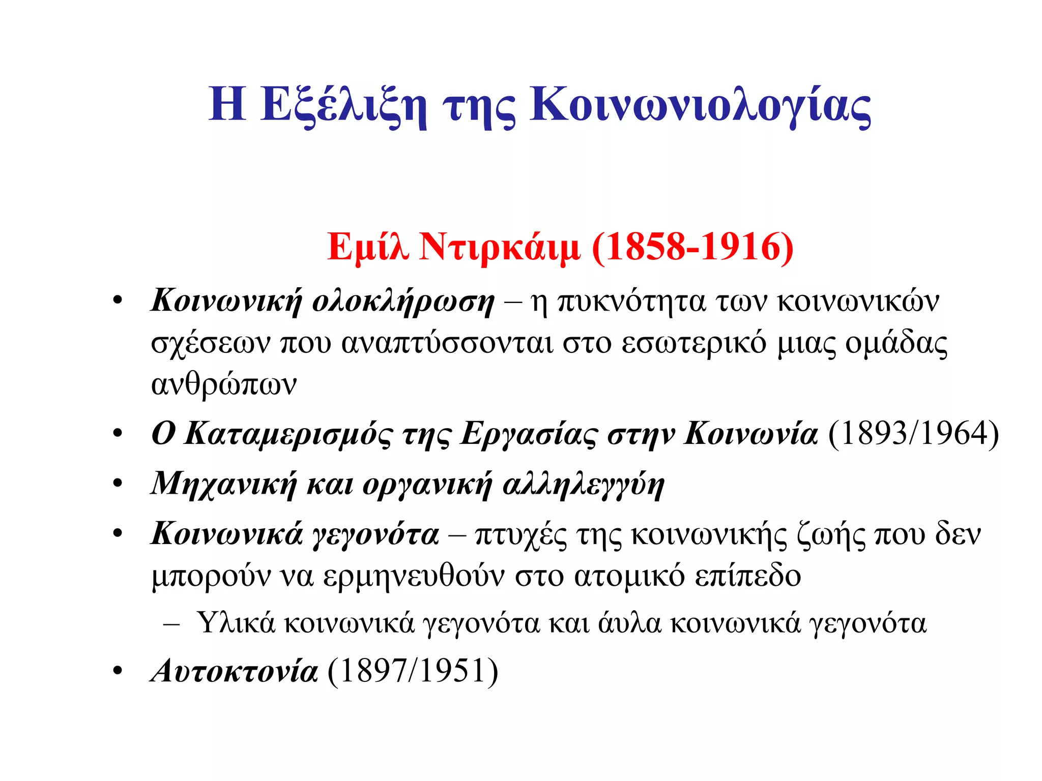 Η Εξέλιξη της Κοινωνιολογίας

              Εμίλ Ντιρκάιμ (1858-1916)
• Κοινωνική ολοκλήρωση – η πυκνότητα των κοινωνικών
  σχέσεων που αναπτύσσονται στο εσωτερικό μιας ομάδας
  ανθρώπων
• Ο Καταμερισμός της Εργασίας στην Κοινωνία (1893/1964)
• Μηχανική και οργανική αλληλεγγύη
• Κοινωνικά γεγονότα – πτυχές της κοινωνικής ζωής που δεν
  μπορούν να ερμηνευθούν στο ατομικό επίπεδο
   – Υλικά κοινωνικά γεγονότα και άυλα κοινωνικά γεγονότα
• Αυτοκτονία (1897/1951)
 