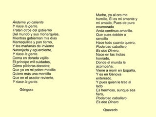 Madre, yo al oro me
                              humillo, Él es mi amante y
Ándeme yo caliente            mi amado, Pues de puro
Y ríase la gente.             enamorado
Traten otros del gobierno     Anda continuo amarillo.
Del mundo y sus monarquías,   Que pues doblón o
Mientras gobiernan mis días   sencillo
Mantequillas y pan tierno,    Hace todo cuanto quiero,
Y las mañanas de invierno     Poderoso caballero
Naranjada y aguardiente,      Es don Dinero.
Y ríase la gente.             Nace en las Indias
Coma en dorada vajilla        honrado,
El príncipe mil cuidados,     Donde el mundo le
Cómo píldoras dorados;        acompaña;
Que yo en mi pobre mesilla    Viene a morir en España,
Quiero más una morcilla       Y es en Génova
Que en el asador reviente,    enterrado.
Y ríase la gente.             Y pues quien le trae al
                              lado
    Góngora                   Es hermoso, aunque sea
                              fiero,
                              Poderoso caballero
                              Es don Dinero

                                  Quevedo
 
