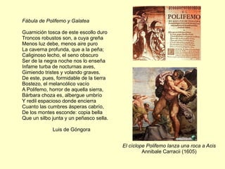 Fábula de Polifemo y Galatea

Guarnición tosca de este escollo duro
Troncos robustos son, a cuya greña
Menos luz debe, menos aire puro
La caverna profunda, que a la peña;
Caliginoso lecho, el seno obscuro
Ser de la negra noche nos lo enseña
Infame turba de nocturnas aves,
Gimiendo tristes y volando graves.
De este, pues, formidable de la tierra
Bostezo, el melancólico vacío
A Polifemo, horror de aquella sierra,
Bárbara choza es, albergue umbrío
Y redil espacioso donde encierra
Cuanto las cumbres ásperas cabrío,
De los montes esconde: copia bella
Que un silbo junta y un peñasco sella.

             Luis de Góngora


                                         El cíclope Polifemo lanza una roca a Acis
                                                  Annibale Carracii (1605)
 