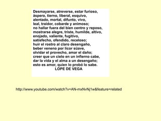Desmayarse, atreverse, estar furioso,
         áspero, tierno, liberal, esquivo,
         alentado, mortal, difunto, vivo,
         leal, traidor, cobarde y animoso;
         no hallar fuera del bien centro y reposo,
         mostrarse alegre, triste, humilde, altivo,
         enojado, valiente, fugitivo,
         satisfecho, ofendido, receloso;
         huir el rostro al claro desengaño,
         beber veneno por licor süave,
         olvidar el provecho, amar el daño;
         creer que un cielo en un infierno cabe,
         dar la vida y el alma a un desengaño;
         esto es amor, quien lo probó lo sabe.
                        LOPE DE VEGA




http://www.youtube.com/watch?v=AN-mxNvNj1w&feature=related
 