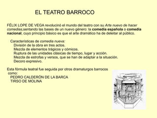 EL TEATRO BARROCO

FÉLIX LOPE DE VEGA revolucinó el mundo del teatro con su Arte nuevo de hacer
comedias,sentando las bases de un nuevo género: la comedia española o comedia
nacional, cuyo principio básico es que el arte dramático ha de deleitar al público.

  Características de comedia nueva:
   División de la obra en tres actos.
   Mezcla de elementos trágicos y cómicos.
   Ruptura de las unidades clásicas de tiempo, lugar y acción.
   Mezcla de estrofas y versos, que se han de adaptar a la situación.
   Decoro expresivo.

Esta fórmula teatral fue seguida por otros dramaturgos barrocos
como:
  PEDRO CALDERÓN DE LA BARCA
  TIRSO DE MOLINA
 