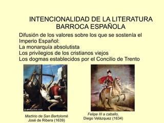 INTENCIONALIDAD DE LA LITERATURA
           BARROCA ESPAÑOLA
Difusión de los valores sobre los que se sostenía el
Imperio Español:
La monarquía absolutista
Los privilegios de los cristianos viejos
Los dogmas establecidos por el Concilio de Trento




                                Felipe III a caballo,
  Martirio de San Bartolomé
                              Diego Velázquez (1634)
   José de Ribera (1639)
 