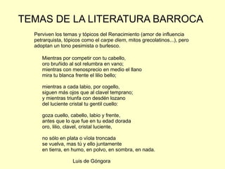 TEMAS DE LA LITERATURA BARROCA
  Perviven los temas y tópicos del Renacimiento (amor de influencia
  petrarquista, tópicos como el carpe diem, mitos grecolatinos...), pero
  adoptan un tono pesimista o burlesco.

     Mientras por competir con tu cabello,
     oro bruñido al sol relumbra en vano;
     mientras con menosprecio en medio el llano
     mira tu blanca frente el lilio bello;

     mientras a cada labio, por cogello,
     siguen más ojos que al clavel temprano;
     y mientras triunfa con desdén lozano
     del luciente cristal tu gentil cuello:

     goza cuello, cabello, labio y frente,
     antes que lo que fue en tu edad dorada
     oro, lilio, clavel, cristal luciente,

     no sólo en plata o vïola troncada
     se vuelva, mas tú y ello juntamente
     en tierra, en humo, en polvo, en sombra, en nada.

                   Luis de Góngora
 