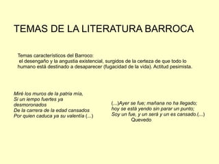 TEMAS DE LA LITERATURA BARROCA

 Temas característicos del Barroco:
  el desengaño y la angustia existencial, surgidos de la certeza de que todo lo
 humano está destinado a desaparecer (fugacidad de la vida). Actitud pesimista.




Miré los muros de la patria mía,
Si un iempo fuertes ya
desmoronados                              (...)Ayer se fue; mañana no ha llegado;
De la carrera de la edad cansados         hoy se está yendo sin parar un punto;
Por quien caduca ya su valentía (...)     Soy un fue, y un será y un es cansado.(...)
                                                    Quevedo
 